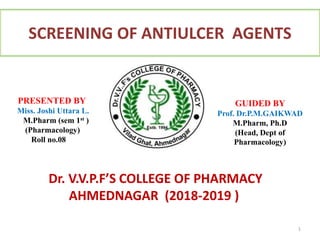 SCREENING OF ANTIULCER AGENTS
1
Dr. V.V.P.F’S COLLEGE OF PHARMACY
AHMEDNAGAR (2018-2019 )
GUIDED BY
Prof. Dr.P.M.GAIKWAD
M.Pharm, Ph.D
(Head, Dept of
Pharmacology)
PRESENTED BY
Miss. Joshi Uttara L.
M.Pharm (sem 1st )
(Pharmacology)
Roll no.08
 