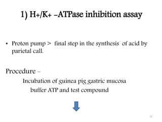 1) H+/K+ -ATPase inhibition assay
• Proton pump > final step in the synthesis of acid by
parietal call.
Procedure –
Incubation of guinea pig gastric mucosa
buffer ATP and test compound
12
 