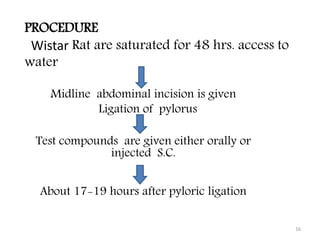 Midline abdominal incision is given
Ligation of pylorus
Test compounds are given either orally or
injected S.C.
About 17-19 hours after pyloric ligation
16
PROCEDURE
Wistar Rat are saturated for 48 hrs. access to
water
 
