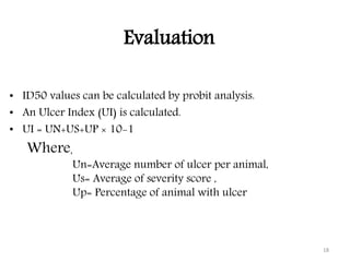 Evaluation
• ID50 values can be calculated by probit analysis.
• An Ulcer Index (UI) is calculated.
• UI = UN+US+UP × 10-1
18
Where,
Un=Average number of ulcer per animal,
Us= Average of severity score ,
Up= Percentage of animal with ulcer
 