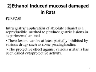 2)Ethanol Induced mucosal damaged
in Rats
PURPOSE
Intra gastric application of absolute ethanol is a
reproducible method to produce gastric lesions in
experimental animal
• These lesion can be at least partially inhibited by
various drugs such as some prostaglandins
• The protective effect against various irritants has
been called cytoprotective activity.
19
 
