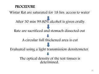 Wistar Rat are saturated for 18 hrs. access to water
After 30 min 99.80% alcohol is given orally.
Rate are sacrificed and stomach dissected out
A circular full thickened area is cut
Evaluated using a light transmission densitometer.
The optical density of the test tissues is
determined.
20
PROCEDURE
 