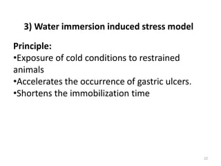 22
Principle:
•Exposure of cold conditions to restrained
animals
•Accelerates the occurrence of gastric ulcers.
•Shortens the immobilization time
3) Water immersion induced stress model
 