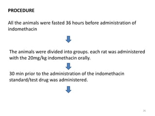 PROCEDURE
All the animals were fasted 36 hours before administration of
indomethacin
The animals were divided into groups. each rat was administered
with the 20mg/kg indomethacin orally.
30 min prior to the administration of the indomethacin
standard/test drug was administered.
26
 