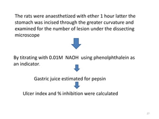 By titrating with 0.01M NAOH using phenolphthalein as
an indicator.
Gastric juice estimated for pepsin
Ulcer index and % inhibition were calculated
The rats were anaesthetized with ether 1 hour latter the
stomach was incised through the greater curvature and
examined for the number of lesion under the dissecting
microscope
27
 