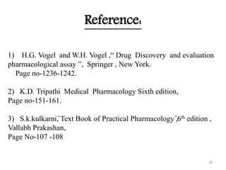 Reference:
1) H.G. Vogel and W.H. Vogel ,“ Drug Discovery and evaluation
pharmacological assay ”, Springer , New York.
Page no-1236-1242.
2) K.D. Tripathi Medical Pharmacology Sixth edition,
Page no-151-161.
3) S.k.kulkarni,̏ Text Book of Practical Pharmacology ̋,6th edition ,
Vallabh Prakashan,
Page No-107 -108
28
 