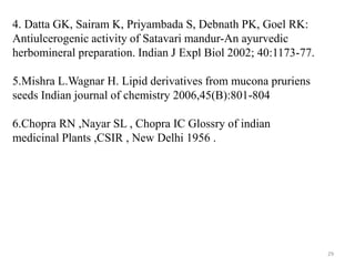 29
4. Datta GK, Sairam K, Priyambada S, Debnath PK, Goel RK:
Antiulcerogenic activity of Satavari mandur-An ayurvedic
herbomineral preparation. Indian J Expl Biol 2002; 40:1173-77.
5.Mishra L.Wagnar H. Lipid derivatives from mucona pruriens
seeds Indian journal of chemistry 2006,45(B):801-804
6.Chopra RN ,Nayar SL , Chopra IC Glossry of indian
medicinal Plants ,CSIR , New Delhi 1956 .
 