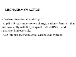 MECHANISM OF ACTION
- Prodrugs inactive at neutral pH .
- At pH < 5 rearranges to two charged cationic forms t that
bind covalently with SH groups of H+/K+ATPase and
inactivate it irreversible.
- Also inhibits gastric mucosal carbonic anhydrase.
9
 