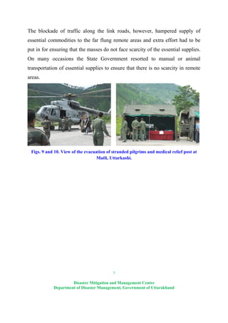 7
Disaster Mitigation and Management Centre
Department of Disaster Management, Government of Uttarakhand
The blockade of traffic along the link roads, however, hampered supply of
essential commodities to the far flung remote areas and extra effort had to be
put in for ensuring that the masses do not face scarcity of the essential supplies.
On many occasions the State Government resorted to manual or animal
transportation of essential supplies to ensure that there is no scarcity in remote
areas.
Figs. 9 and 10. View of the evacuation of stranded pilgrims and medical relief post at
Matli, Uttarkashi.
 