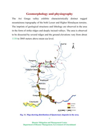 8
Disaster Mitigation and Management Centre
Department of Disaster Management, Government of Uttarakhand
Geomorphology and physiography
The Asi Gnaga valley exhibits characteristically distinct rugged
mountainous topography of the both Lesser and Higher Himalayan terrains.
The imprints of geological structures and lithology are observed in the area
in the form of strike ridges and deeply incised valleys. The area is observed
to be dissected by several ridges and the ground elevations vary from about
1150 to 3045 meters above mean sea level.
Fig. 11. Map showing distribution of Quaternary deposits in the area.
 