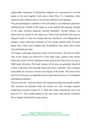 9
Disaster Mitigation and Management Centre
Department of Disaster Management, Government of Uttarakhand
Appreciable exposures of Quaternary deposits are encountered at several
places in the area together with active slides (Fig. 11). Landslides often
initiate in these deposits due to toe erosion and heavy precipitation.
The geo-hydrological condition of the hill slopes is an important parameter
influencing the stability of the slopes as water reduces the shearing strength
of the slope forming materials causing instability. Several streams are
observed to be present in the study area. Ghiya Gad and Kaldi Gad meet at
Sangam Chatti to form Asi Ganga that has confluence with Bhagirathi at
Gangori. Other important tributaries of Asi Ganga include Dodi Tal Gad,
Dirga Gad, Urkuti Gad, Gundra Gad, Kachchhora Gad, Indri Gad, Lobha
Gad and Kaldiyani Gad.
Asi Ganga is generally observed to flow in N-S direction. The hills on either
side of the stream are observed to form high rocky surfaces that clearly
reflect the action of snow and these rocky surfaces are observed to rise up to
3000 meter elevation. The local streams of the area are generally observed
to flow with great force through steep and narrow channels. This is largely
responsible for excessive erosion and collapse of the banks. This area is thus
observed to be prone to landslides due to high relief, presence of overburden
and high precipitation.
The area has sub - tropical climate and experiences high monsoonal rainfall.
The summers are pleasant while the winters are cold. Average summer
temperature remains around 25° C while the winter temperature may even
drop to 0° C. The rainfall pattern in the area shows high spatial variability
that is largely controlled by slope aspect.
 