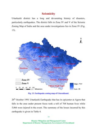 14
Disaster Mitigation and Management Centre
Department of Disaster Management, Government of Uttarakhand
Seismicity
Uttarkashi district has a long and devastating history of disasters,
particularly earthquakes. The district falls in Zone IV and V of the Seismic
Zoning Map of India and the area under investigations lies in Zone IV (Fig.
13).
Fig. 13. Earthquake zoning map of Uttarakhand.
20th
October 1991 Uttarkashi Earthquake that has its epicenter at Agora that
falls in the area under present focus took a toll of 768 human lives while
5,066 were injured in the event. The summary of the losses incurred by this
earthquake is given in Table 4.
 