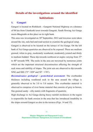 16
Disaster Mitigation and Management Centre
Department of Disaster Management, Government of Uttarakhand
Details of the investigations around the identified
habitations
1. Gangori
Gangori is located on Rishikesh – Gangotri National Highway at a distance
of 04 km from Uttarkashi town towards Gangotri. South flowing Asi Ganga
meets Bhagirathi at this place on its right bank.
This area was investigated on 30st
September, 2012 and traverses were taken
around the site, nala bed and road section to examine the geological setup.
Gangori is observed to be located on the terrace of Asi Ganga. On the left
bank of Asi Ganga quartzites are observed to be exposed. These are medium
grained, white to gray, moderately weathered, moderately jointed and thinly
to medium bedded. These dip towards northwest at angles varying from 37º
to 40º towards NW. The rocks in the area are traversed by numerous joints
which are the important structural discontinuities affecting the strength of
rock mass and stability of slopes. The joint sets are observed to dip towards
NNE and SSE (73º / 020º and 50° / 170°).
Reconnaissance geological - geotechnical assessment: The overburden
thickness including weathered rock in the area around the village is
generally observed to be 3.0 to 5.0 meters. This overburden material is
observed to comprise of river borne material that consists of grey to brown,
fine grained sandy - silty matrix with fragments of quartzite.
High discharge in Asi Ganga during heavy rainfall incidences in the region
is responsible for bank erosion in the area that has introduced instability in
the slopes around Gangori as also in the terraces (Figs. 14 and 15).
 