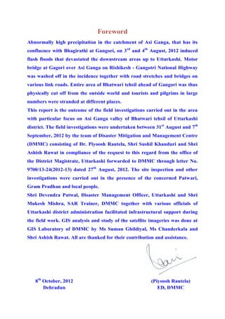 Foreword
Abnormally high precipitation in the catchment of Asi Ganga, that has its
confluence with Bhagirathi at Gangori, on 3rd
and 4th
August, 2012 induced
flash floods that devastated the downstream areas up to Uttarkashi. Motor
bridge at Gagori over Asi Ganga on Rishikesh - Gangotri National Highway
was washed off in the incidence together with road stretches and bridges on
various link roads. Entire area of Bhatwari tehsil ahead of Gangori was thus
physically cut off from the outside world and tourists and pilgrims in large
numbers were stranded at different places.
This report is the outcome of the field investigations carried out in the area
with particular focus on Asi Ganga valley of Bhatwari tehsil of Uttarkashi
district. The field investigations were undertaken between 31st
August and 7th
September, 2012 by the team of Disaster Mitigation and Management Centre
(DMMC) consisting of Dr. Piyoosh Rautela, Shri Sushil Khanduri and Shri
Ashish Rawat in compliance of the request to this regard from the office of
the District Magistrate, Uttarkashi forwarded to DMMC through letter No.
9700/13-24(2012-13) dated 27th
August, 2012. The site inspection and other
investigations were carried out in the presence of the concerned Patwari,
Gram Pradhan and local people.
Shri Devendra Patwal, Disaster Management Officer, Uttarkashi and Shri
Mukesh Mishra, SAR Trainer, DMMC together with various officials of
Uttarkashi district administration facilitated infrastructural support during
the field work. GIS analysis and study of the satellite imageries was done at
GIS Laboratory of DMMC by Ms Suman Ghildiyal, Ms Chanderkala and
Shri Ashish Rawat. All are thanked for their contribution and assistance.
8th
October, 2012
Dehradun
(Piyoosh Rautela)
ED, DMMC
 