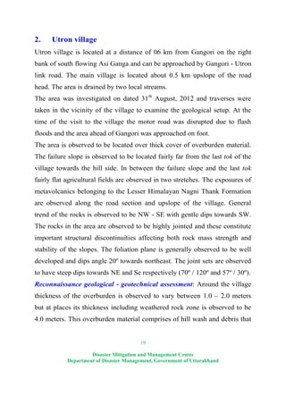 19
Disaster Mitigation and Management Centre
Department of Disaster Management, Government of Uttarakhand
2. Utron village
Utron village is located at a distance of 06 km from Gangori on the right
bank of south flowing Asi Ganga and can be approached by Gangori - Utron
link road. The main village is located about 0.5 km upslope of the road
head. The area is drained by two local streams.
The area was investigated on dated 31th
August, 2012 and traverses were
taken in the vicinity of the village to examine the geological setup. At the
time of the visit to the village the motor road was disrupted due to flash
floods and the area ahead of Gangori was approached on foot.
The area is observed to be located over thick cover of overburden material.
The failure slope is observed to be located fairly far from the last tok of the
village towards the hill side. In between the failure slope and the last tok
fairly flat agricultural fields are observed in two stretches. The exposures of
metavolcanics belonging to the Lesser Himalayan Nagni Thank Formation
are observed along the road section and upslope of the village. General
trend of the rocks is observed to be NW - SE with gentle dips towards SW.
The rocks in the area are observed to be highly jointed and these constitute
important structural discontinuities affecting both rock mass strength and
stability of the slopes. The foliation plane is generally observed to be well
developed and dips angle 20º towards northeast. The joint sets are observed
to have steep dips towards NE and Se respectively (70º / 120º and 57º / 30º).
Reconnaissance geological - geotechnical assessment: Around the village
thickness of the overburden is observed to vary between 1.0 – 2.0 meters
but at places its thickness including weathered rock zone is observed to be
4.0 meters. This overburden material comprises of hill wash and debris that
 
