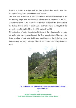 20
Disaster Mitigation and Management Centre
Department of Disaster Management, Government of Uttarakhand
is grey to brown in colour and has fine grained silty matrix with rare
boulders and angular fragments of metavolcanics.
The rock slide is observed to have occurred on the northeastern slope of E-
W trending ridge. The inclination of failure slope is observed to be 35°.
Around the crown of the failure the inclination is around 45°. The width of
the failure slope is about 35 m along the cultivated fields and height of the
crown from cultivated fields is about 85 meters (Fig. 16).
No indications of major slope instability towards the village as also towards
the valley side were observed during the field investigations. There are two
large benches of cultivated fields that would prevent the dislodged mass
from causing any major damage. There is no threat to the village from the
slide.
Fig. 16. Photograph depicting rock slide zone uphill of agricultural
lands in Utron.
 