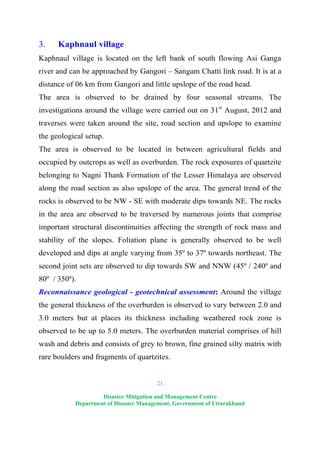 21
Disaster Mitigation and Management Centre
Department of Disaster Management, Government of Uttarakhand
3. Kaphnaul village
Kaphnaul village is located on the left bank of south flowing Asi Ganga
river and can be approached by Gangori – Sangam Chatti link road. It is at a
distance of 06 km from Gangori and little upslope of the road head.
The area is observed to be drained by four seasonal streams. The
investigations around the village were carried out on 31st
August, 2012 and
traverses were taken around the site, road section and upslope to examine
the geological setup.
The area is observed to be located in between agricultural fields and
occupied by outcrops as well as overburden. The rock exposures of quartzite
belonging to Nagni Thank Formation of the Lesser Himalaya are observed
along the road section as also upslope of the area. The general trend of the
rocks is observed to be NW - SE with moderate dips towards NE. The rocks
in the area are observed to be traversed by numerous joints that comprise
important structural discontinuities affecting the strength of rock mass and
stability of the slopes. Foliation plane is generally observed to be well
developed and dips at angle varying from 35º to 37º towards northeast. The
second joint sets are observed to dip towards SW and NNW (45º / 240º and
80º / 350º).
Reconnaissance geological - geotechnical assessment: Around the village
the general thickness of the overburden is observed to vary between 2.0 and
3.0 meters but at places its thickness including weathered rock zone is
observed to be up to 5.0 meters. The overburden material comprises of hill
wash and debris and consists of grey to brown, fine grained silty matrix with
rare boulders and fragments of quartzites.
 