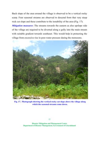 22
Disaster Mitigation and Management Centre
Department of Disaster Management, Government of Uttarakhand
Back slope of the area around the village is observed to be a vertical rocky
scarp. Four seasonal streams are observed to descend from that very steep
rock cut slope and these contribute to the instability of the area (Fig. 17).
Mitigation measures: The streams towards the eastern as also upslope side
of the village are required to be diverted along a gully into the main stream
with suitable gradient towards southeast. This would help in protecting the
village from excessive rise in pore water pressure during the monsoons.
Fig. 17. Photograph showing the vertical rocky cut slope above the village along
which the seasonal streams come down.
 