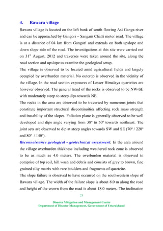 23
Disaster Mitigation and Management Centre
Department of Disaster Management, Government of Uttarakhand
4. Rawara village
Rawara village is located on the left bank of south flowing Asi Ganga river
and can be approached by Gangori – Sangam Chatti motor road. The village
is at a distance of 04 km from Gangori and extends on both upslope and
down slope side of the road. The investigations at this site were carried out
on 31st
August, 2012 and traverses were taken around the site, along the
road section and upslope to examine the geological setup.
The village is observed to be located amid agricultural fields and largely
occupied by overburden material. No outcrop is observed in the vicinity of
the village. In the road section exposures of Lesser Himalaya quartzites are
however observed. The general trend of the rocks is observed to be NW-SE
with moderately steep to steep dips towards NE.
The rocks in the area are observed to be traversed by numerous joints that
constitute important structural discontinuities affecting rock mass strength
and instability of the slopes. Foliation plane is generally observed to be well
developed and dips angle varying from 38º to 50º towards northeast. The
joint sets are observed to dip at steep angles towards SW and SE (70º / 220º
and 80º / 140º).
Reconnaissance geological - geotechnical assessment: In the area around
the village overburden thickness including weathered rock zone is observed
to be as much as 4.0 meters. The overburden material is observed to
comprise of top soil, hill wash and debris and consists of grey to brown, fine
grained silty matrix with rare boulders and fragments of quartzite.
The slope failure is observed to have occurred on the southwestern slope of
Rawara village. The width of the failure slope is about 8.0 m along the road
and height of the crown from the road is about 18.0 meters. The inclination
 