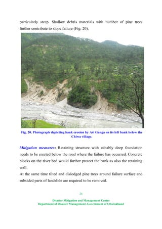 26
Disaster Mitigation and Management Centre
Department of Disaster Management, Government of Uttarakhand
particularly steep. Shallow debris materials with number of pine trees
further contribute to slope failure (Fig. 20).
Fig. 20. Photograph depicting bank erosion by Asi Ganga on its left bank below the
Chiwa village.
Mitigation measures: Retaining structure with suitably deep foundation
needs to be erected below the road where the failure has occurred. Concrete
blocks on the river bed would further protect the bank as also the retaining
wall.
At the same time tilted and dislodged pine trees around failure surface and
subsided parts of landslide are required to be removed.
 