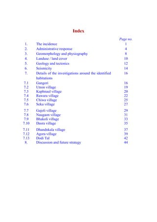 Index
Page no.
1. The incidence 1
2. Administrative response 4
3. Geomorphology and physiography 8
4. Landuse / land cover 10
5. Geology and tectonics 12
6. Seismicity 14
7. Details of the investigations around the identified
habitations
16
7.1 Gangori 16
7.2 Utron village 19
7.3 Kaphnaul village 20
7.4 Rawara village 22
7.5 Chiwa village 25
7.6 Seku village 27
7.7 Gajoli village 29
7.8 Naugaon village 31
7.9 Bhakoli village 33
7.10 Dasra village 35
7.11 Dhandnkala village 37
7.12 Agora village 39
7.13 Dodi Tal 42
8. Discussion and future strategy 44
 