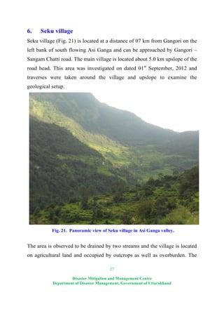 27
Disaster Mitigation and Management Centre
Department of Disaster Management, Government of Uttarakhand
6. Seku village
Seku village (Fig. 21) is located at a distance of 07 km from Gangori on the
left bank of south flowing Asi Ganga and can be approached by Gangori –
Sangam Chatti road. The main village is located about 5.0 km upslope of the
road head. This area was investigated on dated 01st
September, 2012 and
traverses were taken around the village and upslope to examine the
geological setup.
Fig. 21. Panoramic view of Seku village in Asi Ganga valley.
The area is observed to be drained by two streams and the village is located
on agricultural land and occupied by outcrops as well as overburden. The
 