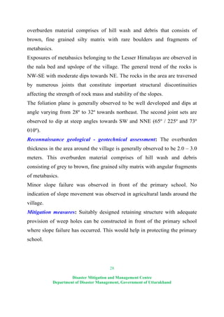 28
Disaster Mitigation and Management Centre
Department of Disaster Management, Government of Uttarakhand
overburden material comprises of hill wash and debris that consists of
brown, fine grained silty matrix with rare boulders and fragments of
metabasics.
Exposures of metabasics belonging to the Lesser Himalayas are observed in
the nala bed and upslope of the village. The general trend of the rocks is
NW-SE with moderate dips towards NE. The rocks in the area are traversed
by numerous joints that constitute important structural discontinuities
affecting the strength of rock mass and stability of the slopes.
The foliation plane is generally observed to be well developed and dips at
angle varying from 28º to 32º towards northeast. The second joint sets are
observed to dip at steep angles towards SW and NNE (65º / 225º and 73º
010º).
Reconnaissance geological - geotechnical assessment: The overburden
thickness in the area around the village is generally observed to be 2.0 – 3.0
meters. This overburden material comprises of hill wash and debris
consisting of grey to brown, fine grained silty matrix with angular fragments
of metabasics.
Minor slope failure was observed in front of the primary school. No
indication of slope movement was observed in agricultural lands around the
village.
Mitigation measures: Suitably designed retaining structure with adequate
provision of weep holes can be constructed in front of the primary school
where slope failure has occurred. This would help in protecting the primary
school.
 
