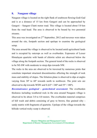 31
Disaster Mitigation and Management Centre
Department of Disaster Management, Government of Uttarakhand
8. Naugaon village
Naugaon village is located on the right flank of southwest flowing Godi Gad
and is at a distance of 15 km from Gangori and can be approached by
Gangori – Sangam Chatti motor road. This village is located about 5.0 km
from the road head. The area is observed to be bound by two perennial
streams.
This area was investigated on 2nd
September, 2012 and traverses were taken
around the site, footpath section and upslope to examine the geological
setup.
The area around the village is observed to be located amid agricultural lands
and is occupied by outcrops as well as overburden. Exposures of Lesser
Himalayan quartzite with bands of chlorite schist are observed below the
village along the footpath section. The general trend of the rocks is observed
to be NE-SW with moderate to steep dips towards NW.
The rocks in the area are observed to be traversed by numerous joints that
constitute important structural discontinuities affecting the strength of rock
mass and stability of slopes. The foliation plane is observed to dips at angles
varying from 30º to 60º towards north to northwest. The joint sets are
observed to dip towards WSW and S (63º / 240º and 55º / 180º).
Reconnaissance geological - geotechnical assessment: The overburden
thickness including weathered rock in the area around Naugaon village is
observed to be about 3.0 to 4.0 meters. The overburden material comprises
of hill wash and debris consisting of grey to brown, fine grained silty -
sandy matrix with fragments of quartzite. Upslope of the village towards the
hillside vertical rocky scarp is observed.
 