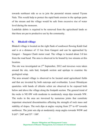 33
Disaster Mitigation and Management Centre
Department of Disaster Management, Government of Uttarakhand
towards northeast side so as to join the perennial stream named Tiyuna
Nala. This would help to protect the rapid bank erosion in the upslope parts
of the stream and the village would be safe from excessive rise of water
level during the monsoon.
Landslide debris is required to be removed from the agricultural lands so
that these are put to productive use by the community.
9. Bhakoli village
Bhakoli village is located on the right flank of southwest flowing Kaldi Gad
and is at a distance of 13 km from Gangori and can be approached by
Gangori – Sangam Chatti motor road. The village is located about 3.0 km
from the road head. The area is observed to be bound by two streams at this
location.
The site was investigated on 2nd
September, 2012 and traverses were taken
around the site, nala bed, footpath section and upslope to examine the
geological setup.
The area around village is observed to be located amid agricultural fields
and that are invented by both outcrops and overburden. Lesser Himalayan
quartzites with bands of chlorite schist are observed to be exposed both
below and above the village along the footpath section. The general trend of
the rocks is NE-SW with moderate to moderately steep dips towards NW.
The rocks in the area are traversed by numerous joints that constitute
important structural discontinuities affecting the strength of rock mass and
stability of slopes. The rock dips at angles varying from 27º to 45º towards
northwest. The joint sets dip at moderately steep angles towards WSW and
S (63º / 240º and 55º / 180º.
 