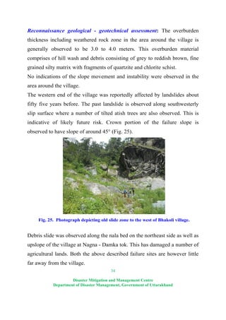 34
Disaster Mitigation and Management Centre
Department of Disaster Management, Government of Uttarakhand
Reconnaissance geological - geotechnical assessment: The overburden
thickness including weathered rock zone in the area around the village is
generally observed to be 3.0 to 4.0 meters. This overburden material
comprises of hill wash and debris consisting of grey to reddish brown, fine
grained silty matrix with fragments of quartzite and chlorite schist.
No indications of the slope movement and instability were observed in the
area around the village.
The western end of the village was reportedly affected by landslides about
fifty five years before. The past landslide is observed along southwesterly
slip surface where a number of tilted atish trees are also observed. This is
indicative of likely future risk. Crown portion of the failure slope is
observed to have slope of around 45° (Fig. 25).
Fig. 25. Photograph depicting old slide zone to the west of Bhakoli village.
Debris slide was observed along the nala bed on the northeast side as well as
upslope of the village at Nagna - Damka tok. This has damaged a number of
agricultural lands. Both the above described failure sites are however little
far away from the village.
 