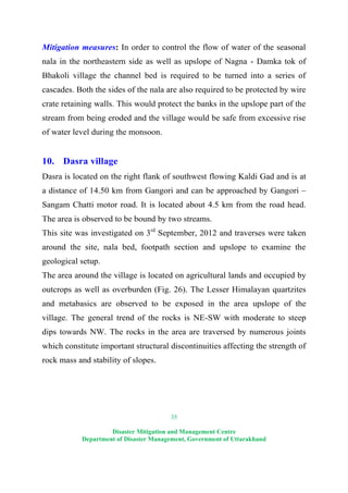 35
Disaster Mitigation and Management Centre
Department of Disaster Management, Government of Uttarakhand
Mitigation measures: In order to control the flow of water of the seasonal
nala in the northeastern side as well as upslope of Nagna - Damka tok of
Bhakoli village the channel bed is required to be turned into a series of
cascades. Both the sides of the nala are also required to be protected by wire
crate retaining walls. This would protect the banks in the upslope part of the
stream from being eroded and the village would be safe from excessive rise
of water level during the monsoon.
10. Dasra village
Dasra is located on the right flank of southwest flowing Kaldi Gad and is at
a distance of 14.50 km from Gangori and can be approached by Gangori –
Sangam Chatti motor road. It is located about 4.5 km from the road head.
The area is observed to be bound by two streams.
This site was investigated on 3rd
September, 2012 and traverses were taken
around the site, nala bed, footpath section and upslope to examine the
geological setup.
The area around the village is located on agricultural lands and occupied by
outcrops as well as overburden (Fig. 26). The Lesser Himalayan quartzites
and metabasics are observed to be exposed in the area upslope of the
village. The general trend of the rocks is NE-SW with moderate to steep
dips towards NW. The rocks in the area are traversed by numerous joints
which constitute important structural discontinuities affecting the strength of
rock mass and stability of slopes.
 