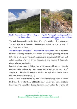 36
Disaster Mitigation and Management Centre
Department of Disaster Management, Government of Uttarakhand
Fig. 26. Panoramic view of Dasra village in
Asi Ganga valley.
Fig. 27. Photograph depicting slope failure
along a perennial stream up slope of Dasra
village.
The rock dips at angles varying from 30º to 50º towards north to northwest.
The joint sets dip at moderately high to steep angles towards SW and SE
(60º / 215º and 65º / 110º).
Reconnaissance geological - geotechnical assessment: The overburden
thickness including weathered rock around the village is generally observed
to be 2.0 to 3.0 meters. The overburden material comprises of hill wash and
debris consisting of grey to brown, fine grained silty matrix with fragments
of quartzite and metabasics.
Perennial stream name as Patiyar nala in the western side of the village is
observed to be affected by bank erosion due to intense rain fall on 3rd
August 2012. Presence of loose soil material and high water content makes
this bank prone to slides (Fig. 27).
Since the area is characterized by steep to moderately steep slopes it is very
likely that this overburden would tend to move initially as a slump and then
transform in to a mudflow during the monsoons. This has the potential of
 