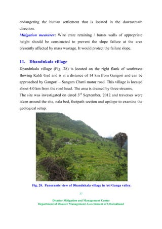 37
Disaster Mitigation and Management Centre
Department of Disaster Management, Government of Uttarakhand
endangering the human settlement that is located in the downstream
direction.
Mitigation measures: Wire crate retaining / bursts walls of appropriate
height should be constructed to prevent the slope failure at the area
presently affected by mass wastage. It would protect the failure slope.
11. Dhandnkala village
Dhandnkala village (Fig. 28) is located on the right flank of southwest
flowing Kaldi Gad and is at a distance of 14 km from Gangori and can be
approached by Gangori – Sangam Chatti motor road. This village is located
about 4.0 km from the road head. The area is drained by three streams.
The site was investigated on dated 3rd
September, 2012 and traverses were
taken around the site, nala bed, footpath section and upslope to examine the
geological setup.
Fig. 28. Panoramic view of Dhandnkala village in Asi Ganga valley.
 