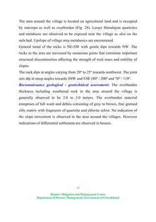 38
Disaster Mitigation and Management Centre
Department of Disaster Management, Government of Uttarakhand
The area around the village is located on agricultural land and is occupied
by outcrops as well as overburden (Fig. 28). Lesser Himalayan quartzites
and metabasic are observed to be exposed near the village as also on the
nala bed. Upslope of village area metabasics are encountered.
General trend of the rocks is NE-SW with gentle dips towards NW. The
rocks in the area are traversed by numerous joints that constitute important
structural discontinuities affecting the strength of rock mass and stability of
slopes.
The rock dips at angles varying from 20º to 25º towards northwest. The joint
sets dip at steep angles towards SSW and ESE (80º / 200º and 70º / 110º.
Reconnaissance geological - geotechnical assessment: The overburden
thickness including weathered rock in the area around the village is
generally observed to be 2.0 to 3.0 meters. The overburden material
comprises of hill wash and debris consisting of grey to brown, fine grained
silty matrix with fragments of quartzite and chlorite schist. No indication of
the slope movement is observed in the area around the villages. However
indications of differential settlement are observed in houses.
 