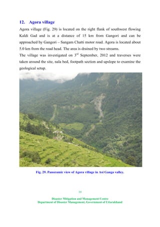 39
Disaster Mitigation and Management Centre
Department of Disaster Management, Government of Uttarakhand
12. Agora village
Agora village (Fig. 29) is located on the right flank of southwest flowing
Kaldi Gad and is at a distance of 15 km from Gangori and can be
approached by Gangori – Sangam Chatti motor road. Agora is located about
5.0 km from the road head. The area is drained by two streams.
The village was investigated on 3rd
September, 2012 and traverses were
taken around the site, nala bed, footpath section and upslope to examine the
geological setup.
Fig. 29. Panoramic view of Agora village in Asi Ganga valley.
 