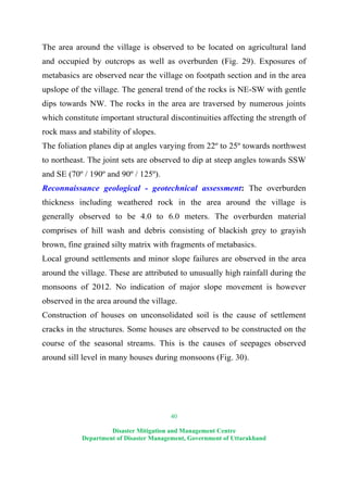40
Disaster Mitigation and Management Centre
Department of Disaster Management, Government of Uttarakhand
The area around the village is observed to be located on agricultural land
and occupied by outcrops as well as overburden (Fig. 29). Exposures of
metabasics are observed near the village on footpath section and in the area
upslope of the village. The general trend of the rocks is NE-SW with gentle
dips towards NW. The rocks in the area are traversed by numerous joints
which constitute important structural discontinuities affecting the strength of
rock mass and stability of slopes.
The foliation planes dip at angles varying from 22º to 25º towards northwest
to northeast. The joint sets are observed to dip at steep angles towards SSW
and SE (70º / 190º and 90º / 125º).
Reconnaissance geological - geotechnical assessment: The overburden
thickness including weathered rock in the area around the village is
generally observed to be 4.0 to 6.0 meters. The overburden material
comprises of hill wash and debris consisting of blackish grey to grayish
brown, fine grained silty matrix with fragments of metabasics.
Local ground settlements and minor slope failures are observed in the area
around the village. These are attributed to unusually high rainfall during the
monsoons of 2012. No indication of major slope movement is however
observed in the area around the village.
Construction of houses on unconsolidated soil is the cause of settlement
cracks in the structures. Some houses are observed to be constructed on the
course of the seasonal streams. This is the causes of seepages observed
around sill level in many houses during monsoons (Fig. 30).
 