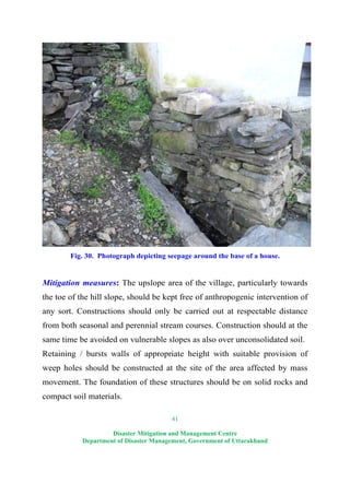 41
Disaster Mitigation and Management Centre
Department of Disaster Management, Government of Uttarakhand
Fig. 30. Photograph depicting seepage around the base of a house.
Mitigation measures: The upslope area of the village, particularly towards
the toe of the hill slope, should be kept free of anthropogenic intervention of
any sort. Constructions should only be carried out at respectable distance
from both seasonal and perennial stream courses. Construction should at the
same time be avoided on vulnerable slopes as also over unconsolidated soil.
Retaining / bursts walls of appropriate height with suitable provision of
weep holes should be constructed at the site of the area affected by mass
movement. The foundation of these structures should be on solid rocks and
compact soil materials.
 