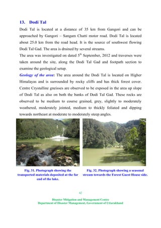 42
Disaster Mitigation and Management Centre
Department of Disaster Management, Government of Uttarakhand
13. Dodi Tal
Dodi Tal is located at a distance of 35 km from Gangori and can be
approached by Gangori – Sangam Chatti motor road. Dodi Tal is located
about 25.0 km from the road head. It is the source of southwest flowing
Dodi Tal Gad. The area is drained by several streams.
The area was investigated on dated 5th
September, 2012 and traverses were
taken around the site, along the Dodi Tal Gad and footpath section to
examine the geological setup.
Geology of the area: The area around the Dodi Tal is located on Higher
Himalayas and is surrounded by rocky cliffs and has thick forest cover.
Centre Crystalline gneisses are observed to be exposed in the area up slope
of Dodi Tal as also on both the banks of Dodi Tal Gad. These rocks are
observed to be medium to course grained, grey, slightly to moderately
weathered, moderately jointed, medium to thickly foliated and dipping
towards northeast at moderate to moderately steep angles.
Fig. 31. Photograph showing the
transported materials deposited at the far
end of the lake.
Fig. 32. Photograph showing a seasonal
stream towards the Forest Guest House side.
 