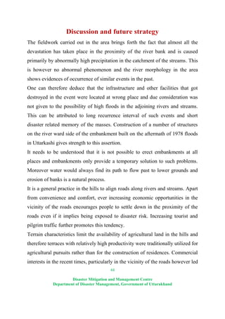 44
Disaster Mitigation and Management Centre
Department of Disaster Management, Government of Uttarakhand
Discussion and future strategy
The fieldwork carried out in the area brings forth the fact that almost all the
devastation has taken place in the proximity of the river bank and is caused
primarily by abnormally high precipitation in the catchment of the streams. This
is however no abnormal phenomenon and the river morphology in the area
shows evidences of occurrence of similar events in the past.
One can therefore deduce that the infrastructure and other facilities that got
destroyed in the event were located at wrong place and due consideration was
not given to the possibility of high floods in the adjoining rivers and streams.
This can be attributed to long recurrence interval of such events and short
disaster related memory of the masses. Construction of a number of structures
on the river ward side of the embankment built on the aftermath of 1978 floods
in Uttarkashi gives strength to this assertion.
It needs to be understood that it is not possible to erect embankments at all
places and embankments only provide a temporary solution to such problems.
Moreover water would always find its path to flow past to lower grounds and
erosion of banks is a natural process.
It is a general practice in the hills to align roads along rivers and streams. Apart
from convenience and comfort, ever increasing economic opportunities in the
vicinity of the roads encourages people to settle down in the proximity of the
roads even if it implies being exposed to disaster risk. Increasing tourist and
pilgrim traffic further promotes this tendency.
Terrain characteristics limit the availability of agricultural land in the hills and
therefore terraces with relatively high productivity were traditionally utilized for
agricultural pursuits rather than for the construction of residences. Commercial
interests in the recent times, particularly in the vicinity of the roads however led
 