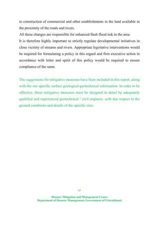45
Disaster Mitigation and Management Centre
Department of Disaster Management, Government of Uttarakhand
to construction of commercial and other establishments in the land available in
the proximity of the roads and rivers.
All these changes are responsible for enhanced flash flood risk in the area.
It is therefore highly important to strictly regulate developmental initiatives in
close vicinity of streams and rivers. Appropriate legislative interventions would
be required for formulating a policy in this regard and firm executive action in
accordance with letter and spirit of this policy would be required to ensure
compliance of the same.
The suggestions for mitigative measures have been included in this report, along
with the site specific surface geological-geotechnical information. In order to be
effective, these mitigative measures must be designed in detail by adequately
qualified and experienced geotechnical / civil engineer, with due respect to the
ground conditions and details of the specific sites.
 