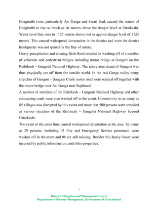3
Disaster Mitigation and Management Centre
Department of Disaster Management, Government of Uttarakhand
Bhagirathi river, particularly Asi Ganga and Swari Gad, caused the waters of
Bhagirathi to rise as much as 04 meters above the danger level at Uttarkashi.
Water level thus rose to 1127 meters above msl as against danger level of 1123
meters. This caused widespread devastation in the district and even the district
headquarter was not spared by the fury of nature.
Heavy precipitation and ensuing flash flood resulted in washing off of a number
of vehicular and pedestrian bridges including motor bridge at Gangori on the
Rishikesh – Gangotri National Highway. The entire area ahead of Gangori was
thus physically cut off from the outside world. In the Asi Ganga valley many
stretches of Gangori – Sangam Chatti motor road were washed off together with
the motor bridge over Asi Ganga near Kaphnaul.
A number of stretches of the Rishikesh – Gangotri National Highway and other
connecting roads were also washed off in the event. Connectivity to as many as
85 villages was disrupted by this event and more that 500 persons were stranded
at various stretches of the Rishikesh – Gangotri National Highway beyond
Uttarkashi.
The event at the same time caused widespread devastation in the area. As many
as 29 persons, including 03 Fire and Emergency Service personnel, were
washed off in the event and 06 are still missing. Besides this heavy losses were
incurred by public infrastructure and other properties.
 