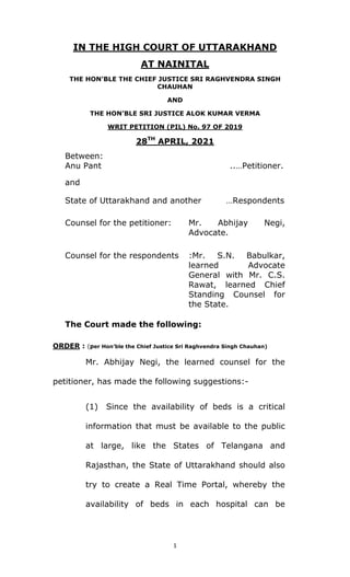 1 
 
IN THE HIGH COURT OF UTTARAKHAND
AT NAINITAL
THE HON’BLE THE CHIEF JUSTICE SRI RAGHVENDRA SINGH
CHAUHAN
AND
THE HON’BLE SRI JUSTICE ALOK KUMAR VERMA
WRIT PETITION (PIL) No. 97 OF 2019
28TH
APRIL, 2021
Between:
Anu Pant ..…Petitioner.
and
State of Uttarakhand and another …Respondents
Counsel for the petitioner: Mr. Abhijay Negi,
Advocate.
Counsel for the respondents :Mr. S.N. Babulkar,
learned Advocate
General with Mr. C.S.
Rawat, learned Chief
Standing Counsel for
the State.
The Court made the following:
ORDER : (per Hon’ble the Chief Justice Sri Raghvendra Singh Chauhan)
Mr. Abhijay Negi, the learned counsel for the
petitioner, has made the following suggestions:-
(1) Since the availability of beds is a critical
information that must be available to the public
at large, like the States of Telangana and
Rajasthan, the State of Uttarakhand should also
try to create a Real Time Portal, whereby the
availability of beds in each hospital can be
 