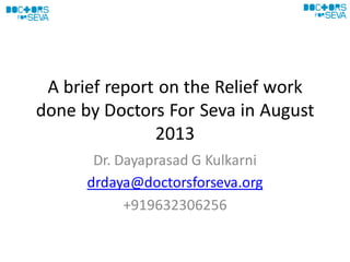 A brief report on the Relief work
done by Doctors For Seva in August
2013
Dr. Dayaprasad G Kulkarni
drdaya@doctorsforseva.org
+919632306256
 