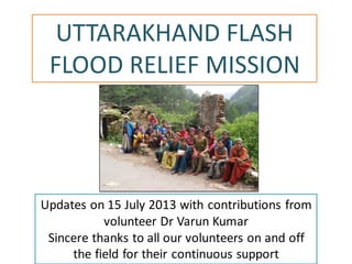UTTARAKHAND FLASH
FLOOD RELIEF MISSION
Updates on 15 July 2013 with contributions from
volunteer Dr Varun Kumar
Sincere thanks to all our volunteers on and off
the field for their continuous support
 