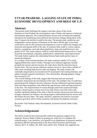  <br />UTTAR PRADESH - LAGGING STATE OF INDIA: <br />ECONOMIC DEVELOPMENT AND ROLE OF U.P.<br />Abstract <br /> The present study challenges the negative and static stance of the recent <br />literature on Uttar Pradesh, the most populous state of India, and espouses a balanced <br />and moderate approach. The existing literature focuses only on human development <br />and ignores the underlying social, political and economic changes taking place in the <br />state. It ignores the decline in credit to the state. The present study synthesizes and <br />amalgamates various streams of literature on the state to fill the gap. It uses bank <br />credit and its role in UP is economic development as a tool to explore the changes and <br />structural and regional shifts in the state. It examines bank credit to various regions, <br />districts, occupations, rural and urban populations, large and small borrowers and <br />gender in UP. This study explores credit in a multi-dimensional framework as a route <br />to growth, development, inequality, globalization, urbanization, and empowerment. <br />The study further explores the relationship between bank credit and the states of human development.  <br />As a critique of the existing literature, the study examines whether UP is really <br />lagging behind other states of India. Through a twin indicator approach, broadly <br />grouped into income and non-income, the study shows that the state does lag on <br />income front. The non-income indicators analysis, however, shows that a number of <br />other states including high-income states are lagging. The study eschews the <br />watertight categorisation of east and west UP as pursued in the existing literature, and <br />adopts a broader regional classification. This showed that, although gradual, change <br />has occurred in UP.  <br /> The overall findings of the study suggest that structural and non-structural <br />constraints characterise the development of the state. The multiple roles of credit have <br />generated growth, helped in poverty reduction, but also influenced regional inequality <br />and rural-urban inequalities, and widened the gap between small and large borrowers <br />in the state. The empowerment of women through credit from commercial banks <br />remains a distant goal as women receive less than 20 per cent of the total credit. <br />Another significant finding of the study is that the income and non-income factors are <br />strongly correlated, for instance, the strong negative relationship between income and <br />the Human Poverty Index. The study, therefore, underlines the need for increased <br />economic growth to achieve better economic and human development outcomes.  <br />Keywords: Uttar Pradesh; India; Development, Economic Growth, Bank Credit; <br />Poverty     <br /> <br />Acknowledgements <br /> <br />This thesis would not have been possible without the generous support of my <br />employer, Reserve Bank of India, by granting me study leave to complete this <br />research project. I am, therefore, very grateful to my department of economic analysis <br />and policy (DEAP) and particularly to the then Chief Economist and Principal <br />Adviser, Dr.N. D. Jadhav, Mr. M.R. Nair and Dr. R.K. Pattnaik who supported me <br />immensely. I am also grateful to my dear friend of many, many years Asha Kannan <br />who raised my morale at various times through her emails. I also thank Mr. J.R. Majhi <br />and the staff of the regional office of DEAP who provided the datasets on UP. I also <br />thank Dr. B.B.Bhattacharya, the then Director of the Institute of Economic Growth, <br />New Delhi for giving me time from his busy schedule in early stages of my research. <br /> <br />I acknowledge the support and guidance provided by my supervisors, <br />Associate Prof Kenneth E. Jackson and Dr. Christine Woods. I thank them <br />particularly for their patience in bearing the insufferable drafts of the various chapters, <br />which I regularly thrust on them. I also thank my department, Centre for Development <br />Studies and to the Director, Associate Prof Kenneth E. Jackson for granting me <br />generous financial support, which enabled me to travel and attend various <br />conferences, both national and international. I also thank the University of Aucklandís <br />Research Office for providing me research grant which enabled me to travel for <br />conference.  <br /> <br />The support received from Christine Jackson and other staff in inter-loans <br />section of the library is gratefully acknowledged as their wonderful inter-loan service <br />enabled me to access vast literature on Uttar Pradesh by sitting here in Auckland. <br />Without their help, this project would not have been possible. I also thank my friend, <br />Sally McAra for helping me in many ways particularly in the early stages of my <br />research.  <br /> <br />I thank my family, my husband, the guiding star of my life, who through his <br />overzealous support and indefatigable spirit pushed me beyond my comfort zone. This <br />project is because of him. My thanks and immense love and affection is for my two <br />children who kept on relentlessly pursuing progress of my research through their <br />queries. My gratefulness to my parents, above all, is beyond words. It is because of <br />them that I could reach where I am. <br /> <br /> iv <br />Table of Contents <br /> <br />Chapter 1: Introduction 1 <br />1.1 Background of the Study 1 <br />1.2 Literature on UP 2 <br />1.3 Role of Banks and Bank Credit in Economic Development  4 <br />1.4 Structure of Banks in India 5 <br />1.5 Objectives  6 <br />1.6 Significance of the Study  7 <br />1.7 Methodology 8 <br />1.8 Limitations of the Study 9 <br />1.9 Structure of the Thesis 10 <br />Chapter 2:  Economic Development of Uttar Pradesh 13 <br />2.1 Introduction 13 <br />2.2 Physical Setting of UP 14 <br />2.3 Growth in UPís Output 19 <br />2.4 Regional Analysis of UP 21 <br />2.5 Economic Reforms in UP 24 <br />2.5.1 Reforms in Agriculture Sector 24 <br />2.5.2 Reforms and Industrial Sector  27 <br />2.5.3 Small-scale industries (SSI) in UP  30 <br />2.5.4 Fiscal Sector Reforms  32 <br />2.6 Finance and the Providers of Finance in UP 36 <br />2.6.1 Moneylenders in UP 37 <br />2.6.2 Banks in UP 38 <br />2.6.3 Microfinance and who provides microfinance in UP 44 <br />2.7 Conclusion 45 <br />Chapter 3:  Bank Credit and Economic Development: A Review of <br />Literature 55 <br />3.1 Introduction 55 <br />3.2 Banking, Capital Accumulation, Development and Inequality: <br /> The Early Literature     56 <br />3.2.1 Banking  56 <br />3.2.2 Capital Accumulation 58 <br />3.2.3 Development 59 <br />3.2.4 Inequality 60 <br />3.3 A Synthesis 62 <br />3.4 Banking, Capital Accumulation, Development and Inequality:  <br /> The Decades of the Sixties to the Eighties 62 <br />3.4.1 Banking 63 <br />3.4.2 Branch Banking in India: A Critique 65 <br />3.4.3 Critique of Government Interventionist Policies  66 <br />3.4.4 Capital Accumulation and Development 67 <br />3.4.5 Spatial Inequality 68 <br />3.5 A Synthesis 69 <br />3.6 Banking, Capital Accumulation, Development and Inequality:  <br /> The Decade of Nineties 70 <br />3.6.1 Banking 72 <br />3.6.2 Criticism of Financial Liberalisation 75<br /> v <br />3.6.3 Capital Accumulation and Development  77 <br />3.6.4 Inequality 79 <br />3.7 Conclusion 83 <br />Chapter 4: Bank Credit in India, States and Uttar Pradesh: Trends and <br />Patterns 85 <br />4.1 Introduction 85 <br />4.2 Spatial Pattern and Trends in Credit in India 89 <br />4.2.1 Trends in Food Credit 89 <br />4.2.2 Credit as a Source of Growth and Development  92 <br />4.3 Spatial Trends and Pattern of Credit in States 99 <br />4.3.1 Credit and Output Indicators: An Overview 100 <br />4.4 Credit and Inequality 106 <br />4.5 Credit and Development  109 <br />4.6 Credit and Urban Transformation  113 <br />4.7 Summary 116 <br />4.8 Credit to UP: A Detailed Analysis 116 <br />4.8.1 Credit as a Source of Growth  116 <br />4.8.2 Credit as a Source of Development  131 <br />4.8.3 Credit as Source of Inequality 133 <br />4.8.4 Credit as Source of Urban Transformation  136 <br />4.8.5 Credit as a Source of Empowerment 137 <br />4.8.6 Credit and Globalisation in G-GUIDE 140 <br />4.9 Summary 141 <br />4.10 Credit and Human Capital in UP 141 <br />4.11 Summary 145 <br />4.12 Conclusion 145 <br />Chapter 5: Structural Change and Role of the Banks in   <br /> Services Sector in Uttar Pradesh 154 <br />5.1 Introduction 154 <br />5.2 Structural Change 155 <br />5.2.1 Changed Role of Agriculture in Structural Transformation 156 <br />5.3 Structural Change in India 157 <br />5.3.1 Structural Change and Economic Growth  157 <br />5.3.2 Growth and Composition of Total Output 158 <br />5.3.3 Structural Change and Trade   159 <br />5.3.4 Structural Change and Trends in Employment  159 <br />5.3.5 Breakdown of Employment in India  160 <br />5.4 Structural Change in the States 163 <br />5.5 Structural Change in UP 163 <br />5.5.1 Growth and Composition of Output in UP 164 <br />5.5.2 Pattern of Employment in UP 165 <br />5.5.3 Breakdown of Employment into Economic Activities in UP 166 <br />5.6 Role of Migration and Urbanisation in Structural Change 171 <br />5.6.1 Migration in India 172 <br />5.6.2 Pattern of Migration in UP  174 <br />5.6.3 Remittances from Migrants 176 <br />5.7 Urbanisation 177 <br />5.7.1 Urbanisation in India 178 <br />5.7.2 Urbanisation in States 179 <br />5.7.3 Urbanisation in UP: Trends and Patterns 181<br /> vi <br />5.8 Structural Change in UP vis-‡-vis India 184 <br />5.9 Services 185 <br />5.9.1 Services Sector in India 186 <br />5.9.2 State wide Trend in Services 189 <br />5.9.3 Services Sector in UP 190 <br />5.10 Summary 198 <br />5.11 Financing of the Services Sector in UP 198 <br />5.11.1 Credit and Output of Services in UP 199 <br />5.11.2 Credit to Services in Rural and Urban Areas in UP 200 <br />5.11.3 Credit to Services in Different Regions of UP 200 <br />5.11.4 Credit to Services Sector and Different Bank Groups 201 <br />5.11.5 Credit to Different Services in UP 202 <br />5.12 Conclusion 205 <br />Chapter 6: Is Uttar Pradesh a Lagging State? 214 <br />6.1 Introduction 214 <br />6.2 Income Indicators 216 <br />6.2.1 Per Capita Income 216 <br />   6.2.2 Growth Rate in State Output  221 <br />6.2.3 Bank Credit to the Services Sector 222 <br />6.3 Summary 222 <br />6.4 Non-Income Indicators 223 <br />6.4.1 Status of Women in UP 224 <br />  6.4.2 Child Health Indicators 233 <br />6.4.3 Child Labour in UP  236 <br />6.4.4 Living Conditions in UP 238 <br />6.5 Summary 240 <br />6.6 Conclusion 242 <br />Chapter 7:  Conclusion 249 <br />7.1 Introduction 249 <br />7.2 A Recap of the Study 250 <br />7.3 Policy Implications 257 <br />7.4 The Way Forward 259 <br /> References 261 <br />  <br />  <br />  <br />  <br />  <br /> <br /> vii <br />List of Figures <br /> <br />Figure 2.1 Growth Rate in UP and its Neighbours 17 <br />Figure 2.2 Dependency Ratios and their Breakdown in States 19 <br />Figure 2.3 Indicators of Regional Disparities 23 <br />Figure 2.4 Total Investment and Rate of Implementation in UP 30 <br />Figure 2.5 Revenue Earned by All States 32 <br />Figure 2.6 Select Deficit Indicators of the Government of UP 33 <br />Figure 2.7 Share of Interest Payments in Total Revenue Receipts in UP 34 <br />Figure 2.8 Regional Spread of Bank Branches in India 39 <br />Figure 2.9 Per Capita Income of States and Population Per Bank Branch 40 <br />Figure 4.1 Growth in Food Credit and Food Procurement 91 <br />Figure 4.2 Annual Growth in Food Credit, Food Procurement and Food <br />Stocks 92 <br />Figure 4.3 Movement in Food Credit, Wheat and Rice Subsidies 92 <br />Figure 4.4 Population Share and Growth Rates of States 104 <br />Figure 4.5 Size of States and Their Average Growth Rates  104 <br />Figure 4.6 Human Poverty Index and Average Growth of States 106 <br />Figure 4.7 Share of Institutional Agencies in Total Debt in Rural Areas 107 <br />Figure 4.8 Poverty and Urbanisation in States 110 <br />Figure 4.9 Credit to Small Borrowers 111 <br />Figure 4.10 Average Poverty and Credit in Different Regions of India 111 <br />Figure 4.11 Growth and Credit in Some Less Developed States 117 <br />Figure 4.12 Agriculture and Manufacturing Growth Rates in UP 121 <br />Figure 4.13 Credit to Large Industries and Small-Scale Sector  124 <br />Figure 4.14 Share of Foreign Banks in Total Credit to UP 125 <br />Figure 4.15 Credit to Different Regions in UP 127 <br />Figure 4.16 Ratio of Agriculture to Non-Agriculture Enterprises in <br />Western UP 128 <br />Figure 4.17 Literacy Level of Farmers and their Level of Awareness  144 <br />Figure 5.1 Sectoral Composition of GDP 158 <br />Figure 5.2 Composition of Employment in Organised Sector in India 161 <br />Figure 5.3 Share of Agriculture in Output in Selected States (2003-04) 163 <br />Figure 5.4 Composition of Total Output of UP 164 <br />Figure 5.5 Patterns in Composition of Output in India and UP Since <br />Nineties 165 <br />Figure 5.6 Urbanisation and Per capita Income of States  180 <br />Figure 5.7 Urbanisation and Dependency Ratios in the Districts of UP 183 <br />Figure 5.8 Growth Rate of Services Sector in Selected States 185 <br />Figure 5.9 Growth in Services Sector and GDP Growth Rate 187 <br />Figure 5.10 Components of Services in GDP 188 <br />Figure 5.11 Percentage Increase in Selected Services in India 192 <br />Figure 5.12 Breakdown of Employment in Unorganised Services in States 193 <br />Figure 5.13 Growth of Services Sector in UP 194 <br />Figure 5.14 Breakdown of Services in UP 195 <br />Figure 5.15 Communication and Growth Rate of Selected States 196 <br />Figure 5.16 Growth in Hotels and Trade and Total Output of UP 197 <br />Figure 5.17 Credit to Different Occupations in UP 199 <br />Figure 5.18 Credit to Services by Different Bank Groups in UP 202<br /> viii <br />Figure 5.19 Trends in Credit to Different Services in UP 203 <br />Figure 6.1   Per Capita Income of States in 2003-04 and its Variation 218 <br />Figure 6.2 States' Average Annual Growth Rates and Enrolment in <br />Higher Education During 1999-2004 220 <br />Figure 6.3 Average Per Capita Income of States and Enrolment in Higher <br />Education During 1999-2004 221 <br />Figure 6.4 Services Credit/Output in States in 2003-04 222 <br />Figure 6.5 Gross Enrolment Ratios in Regions of UP 227 <br />Figure 6.6 Women's Participation in Workforce and States' Per Capita <br />Income 230 <br />Figure 6.7 Some Indicators of Women's Status in States 231 <br />Figure 6.8 Educational Aspirations for Girls and Illiteracy Among <br />Women in States 232 <br />Figure 6.9 Infant Mortality Rate (IMR) and Per Capita Income in States 234 <br />Figure 6.10 Child Mortality Rates in States in 1998 236 <br />Figure 6.11 Living Hardships of Households in Major States of India in <br />2005 238 <br />   <br />   <br />   <br />   <br />   <br />   <br />   <br />   <br />   <br />   <br />   <br />   <br />   <br />   <br />   <br />   <br />   <br />   <br />   <br /> <br /> ix <br />List of Tables <br /> <br />Table 2.1 Share of Area and Population of Selected States in India 47 <br />Table 2.2 Economic and Social Impact of the Creation of Uttaranchal on UP 47 <br />Table 2.3 Demographic Indicators in UP and India 47 <br />Table 2.4 Dependency Ratios in States and their Growth Rate 48 <br />Table 2.5 Growth in UP During Five Year Plans 48 <br />Table 2.6 Annual Growth Rate of Sectors in UP 48 <br />Table 2.7 Decadal Growth Rate of Sectors in UP 49 <br />Table 2.8 Area and Population of the Regions in UP 49 <br />Table 2.9 Share of Food/Non-food Expenditure in UP 49 <br />Table 2.10 Expenditure of the Government of UP on Agriculture 49 <br />Table 2.11  Major Reforms in the Industrial Sector in UP 50 <br />Table 2.12 Resource Gap Indicators of UP Government 50 <br />Table 2.13 Interest Rates on State Government Borrowings 51 <br />Table 2.14 Education Expenditure of the Government of UP 51 <br />Table 2.15 Expenditure by the Government of UP on Public Health 52 <br />Table 2.16 Targets and Actual Achievements under UPFRBMA, 2004 52 <br />Table 2.17 Spread of Bank Branches in Various States (2003) 52 <br />Table 2.18 Bank Branches in UP 53 <br />Table 2.19 Population Per Bank Branch in Districts of UP -2001 53 <br />Table 2.20 Regional Spread of Bank Branches in UP 53 <br />Table 2.21 Bank Branches Closed/Opened in UP 53 <br />Table 2.22 Private Corporate Deposits in UP 54 <br />Table 2.23 Interest Rate Subsidy to the Small Borrowers in Selected States, 2004 54 <br />Table 2.24 Models of Microfinance Followed in India 54 <br />Table 4.1  Decadal Growth Rates of Indian Economy 147 <br />Table 4.2 Growth in Sectors and Credit in India 147 <br />Table 4.3 States Output and Credit Indicators 147 <br />Table 4.4 Groups of States/Union Territories According to Population  148 <br />Table 4.5 Human Poverty Index of Selected States 148 <br />Table 4.6 Credit Inequality in Different States 149 <br />Table 4.7 Per capita Credit to Small Borrowers in Different States -2004 149 <br />Table 4.8 Credit to Small Borrowers in Different Regions of India  150 <br />Table 4.9 Average Growth of Credit and Output in UP 150 <br />Table 4.10 Share of Different  Sectors in Total Credit to UP (Averages) 150 <br />Table 4.11 Region wise Agricultural Output in UP ñ Regional Averages 150 <br />Table 4.12 Percentage Share of UP in All Indiaís Industrial Output 151 <br />Table 4.13 Share of Registered and Unregistered Manufacturing in Industrial Output <br />in UP 151 <br />Table 4.14 Regional Breakdown of SSI Units in UP 151 <br />Table 4.15 Percentage Share of Different Bank Groups in Output in UP (2004) 151 <br />Table 4.16 Percentage Share of Different Bank Groups in Total Credit to UP 152 <br />Table 4.17 Percentage Share of Different Regions in Total Credit in UP 152 <br />Table 4.18 Enterprises in the Informal Sector in UP, 2005 152 <br />Table 4.19 Regional Distribution of  SHGs in Total Number and Credit Amount in <br />UP 152 <br />Table 4.20 Share of Credit in Rural and Non-Rural Areas in Different Regions in UP 152 <br />Table 4.21 Percentage Credit to Different Sectors in Rural, Non-rural Areas in UP 153<br /> x <br />Table 4.22 Percentage Distribution of Credit to Small Borrower Accounts in India 153 <br />Table 4.23 Gender wise Ownership of Deposits in UP 153 <br />Table 5.1 Composition of Gross Domestic Product of India 207 <br />Table 5.2 Employment in the Organised Sector in UP and India 207 <br />Table 5.3 Composition of Output in Different States 207 <br />Table 5.4 Structure of Employment in UP 207 <br />Table 5.5 Agricultural Labourers in States and Ranking in Human Development <br />Index 208 <br />Table 5.6 Rural-Urban Pattern of Employment in UP (as per 60th round of NSSO) 208 <br />Table 5.7 Trends in Migration in India 208 <br />Table 5.8 Patterns in Migration in India 208 <br />Table 5.9 Migration in Selected States in 2001 209 <br />Table 5.10 Extent of Urbanisation in India 209 <br />Table 5.11 Urbanisation in Different States in India 209 <br />Table 5.12 Distribution of Urban Population in UP 210 <br />Table 5.13 District Level Urbanisation in UP in 2001 210 <br />Table 5.14 Trends in Components of Services in India 210 <br />Table 5.15 Share of Services Sector in SDP 210 <br />Table 5.16 Share of Components of Services Sector in UP 211 <br />Table 5.17 Communication as Share of SDP in Selected States 211 <br />Table 5.18 Construction in SDP in Selected States 211 <br />Table 5.19 Different Bank Groups and Credit to Services in UP 212 <br />Table 5.20 Average Share of Credit to Different Services in UP 212 <br />Table 5.21 Credit for Personal Loans in UP 213 <br />Table 6.1 Per Capita Income in UP in Relation to Selected States 244 <br />Table 6.2 Ratio of Services Credit to Services Output in Selected States of India 244 <br />Table 6.3  Summary of Indicators Adopted by Multilateral Organisations 245 <br />Table 6.4 Enrolment of Children in Primary Schools in Different States of India 246 <br />Table 6.5 Gross Enrolment Ratios in the Districts of UP 247 <br />Table 6.6  States' Performance in Child Health Indicators 248 <br />Table 6.7 Share of Child Labour in UP and Other States in Total 248 <br />Table 6.8 Trends in Living Conditions in the States in India  248 <br /> <br /> xi <br />List of Abbreviations <br /> <br /> <br />ADB Asian Development Bank <br />ASSOCHAM Association of Chamber of Commerce & Industry  <br />ATM Any Time Money <br />BIMARU Bihar, Madhya Pradesh, Rajasthan, Uttar Pradesh <br />BJP Bharatiya Janata Party <br />BOU Bihar, Orissa, Uttar Pradesh <br />BSP Bahujan Samaj Party <br />CAGI Comptroller and Auditor General of India  <br />CII Confederation of Indian Industry <br />C/D Credit/Deposit Ratio <br />CMIE Centre for Monitoring Indian Economy <br />CSO Central Statistical Organisation <br />DFIs Development Financial Institutions <br />DISE District Information System for Education <br />DIT Department of Information Technology <br />FCI Food Corporation of India <br />FDI Foreign Direct Investment <br />GATS General Agreement on Trade in Services <br />GDP Gross Domestic Product <br />GER                Gross Enrolment Ratio <br />GNP Gross National Product <br />HDI Human Development Index <br />HPI Human Poverty Index <br />HYVs High Yielding Variety <br />IEM Industrial Entrepreneurs Memorandum <br />IMF International Monetary Fund <br />IMR Infant Mortality Ratio <br />IT Information Technology <br />NABARD National Bank for Agriculture and Rural Development <br />NFHS National Family Health Survey <br />NGOs Non-Governmental Organisations <br />NOIDA New Okhla Industrial Development Authority  <br />NSSO National Sample Survey Organisation <br />OBC Other Backward Castes <br />OECD Organisation for Economic Cooperation & Development <br />OUP Oxford University Press <br />RBI Reserve Bank of India <br />RCH Reproductive and Child Health <br />SSA Sarva Shiksha Abhiyan <br />SDP State Domestic Product <br />SHGs Self Help Groups <br />SSI Small-Scale Industries <br />UN United Nations <br />UNICEF United Nations Children Educational Fund <br />UNDP United Nations Development Programme <br />UP Uttar Pradesh <br />UPERC Uttar Pradesh Electricity Regulation Commission <br /> xii <br />UPFRBMA Uttar Pradesh Fiscal Responsibility and Budget Management Act <br />US United States <br />USSR Union of Soviet Socialist Republic <br />WIPO World Intellectual Property Organisation <br />WMA Ways and Means Advances <br />WTO World Trade Organisation <br /> <br /> <br /> <br /> <br /> <br /> <br />Glossary <br /> <br />Banias Businessmen <br />BIMARU Sick <br />Chettys Caste involved in banking and money lending <br />Dalits People belonging to lower caste in India  <br />Jat A caste in North India <br />Kutcha A temporary house made of weak materials <br />Pucca A permanent house made of strong materials <br />Sahukar Businessman <br />Tehsils An administrative division of a state in India  <br />Ulta Opposite <br />Zamindari Derived from the word zamindar (feudal landlords) and refers to a <br />system wherein landlords paid revenue to the British rulers <br /> 1 <br />CHAPTER 1 <br /> <br />INTRODUCTION <br /> <br />  <br /> ìI had been to other countries -  in Europe, Asia and the Middle East -  but none of them had provided even <br />half as much variety, or so much to see and experience and remember, as this one State in northern India--î.  <br />                                                                                                                                                Ruskin Bond <br /> (Government of UP, n.d.-c) <br /> <br /> <br />1.1 Background of the Study <br /> <br />The moneylenders were a major feature of the credit system in India in the <br />pre-independence period and even after independence in 1947. The nationalisation of <br />the banks in 1969 was expected to reduce the role of moneylenders, and alleviate the <br />poverty of the masses. Then, in came microfinance, which also promised to end the <br />poverty. In between, the role of the banks, particularly in the less developed regions, <br />was forgotten.  <br />The nineties was a significant decade for the country. The major event of the <br />decade was the introduction of economic reforms in 1991. The reforms led to major <br />policy changes and to some favourable and unfavourable outcomes. Among the <br />favourable outcomes were an increase in economic growth and per capita income, and <br />a reduction in poverty. One of the unfavourable outcomes was the decline in bank <br />credit to many states. This study explores the role played by bank credit in the <br />economic development of Uttar Pradesh (hereafter UP), the most populous state of <br />India.  <br />The decade of the nineties was important not only for the country, but also for <br />the states of India, and UP in particular. The major reasons were: i) economic reforms <br />were introduced in the states including UP; ii) significant political developments took <br />place in UP; iii) rise of dalits (refers to low castes among the Hindus); and iv) a shift <br />in thinking on the stateís development, from positive to negative. This study <br />challenges this shift in thinking on the state which emerged in the nineties, and <br />espouses a more positive and balanced approach.   <br /> <br /> 2 <br />1.2 Literature on UP1 <br />Broadly, three streams of the literature exist on the state. These are: i) studies <br />with focus specifically on UP; ii) studies with a more broad approach, or the inter- <br />state studies; and iii) studies from multi-disciplinary social sciences. These are further <br />grouped into a pre-90 period and a post-90 period. <br />A common feature in the first and second streams of literature is the <br />unsatisfactory treatment meted out to UP, particularly in the post-90 period. The <br />literatures in the pre-90 period eulogised the state for its agricultural achievement, and <br />urged other states to emulate its agricultural success. In the post-90 period, the <br />literature is static in nature. Both the literatures did not take into account the <br />underlying economic, social and political changes taking place in the state in the post- <br />90 period. Hardly any study emerged on the economic development of the state <br />during this period. The state has been forgotten in terms of serious academic analysis <br />and some of the recent studies on the economic growth and development of the states <br />have even bypassed UP. Despite its strong cultural and political identity, UP currently <br />does not figure in the mainstream analysis, and the success stories of Indiaís current <br />economic growth exclude UP. <br /> <br />i) Studies with focus on UP <br /> <br />During the nineties and thereafter, the studies exclusively focused on UP <br />moved from their earlier focus on the stateís agricultural achievements to focus solely <br />on its human development, including illiteracy and mass poverty (Kozel & Parker, <br />2003; Parker, Kozel, & Kukreja, 2003; World Bank, 2002). Incidentally, this literature <br />is not only persuasive in tone, but also influential as it finds its place in the various <br />reports of the World Bank, and has mostly emerged from the World Bank projects and <br />other multilateral organisations. In a more recent study Diwakar and Mishra (2006) <br />also examined the social and economic development of UP in terms of deprivation <br />                                                <br />1 <br /> Some parts of chapters 1, 4 and 6 of the present study have been published in the paper ëEconomic <br />Reforms and Less Developed regions: A Case study of Uttar Pradesh in Indiaí presented by the author <br />(Umesh, 2006)  in the 16th Biennial Conference of Asian Studies Association of Australia (ASAA) on <br />ëAsia Reconstructed from Critiques of Development to Post Colonial Studiesí, held at University of <br />Wollongong, Australia from June 26-June 29, 2006. The peer-reviewed paper was subsequently <br />published as part of the conference proceedings and is available at - <br />http://coombs.anu.edu.au/SpecialProj/ASAA/biennial-conference/2006/Umesh-Rashmi- <br />ASAA2006.pdf <br />   <br /> 3 <br />and inclusive development. The ërediscoveryí of UP in this literature fails to recognise <br />the changes in the state in the following aspects: <br />i) decline in bank credit as a consequence of reforms; <br />ii) gradual change taking place in the major regions of the state in <br />terms of redistribution, and shift in credit and output, both <br />agricultural and non-agricultural;  <br />iii) shift in terms of class and caste relations, agrarian transformation, <br />in particular, the political mobilisation of lower castes. <br /> <br />ii) Inter-state Literature  <br />In the inter-state studies, even in the most recent one (Purfield, 2006), a sort of <br />inertness prevails, as UP in this literature appears as a stagnant economy. This <br />literature also labelled UP as a ëlagging stateí (Chakravorty, 2000; Shand & Bhide, <br />2000 among others). These studies construed the state as a stagnant economy, not <br />only in relation to the other states of India, but stagnancy emerges even within the <br />state. A number of studies in this group of literature examined the intra-state <br />economic development of UP only in terms of eastern and western UP, and other <br />regions did not figure in their narratives on the state. Thus, these studies from fifties <br />onwards, and even in the nineties, often drew comparisons and contrasts of the <br />physical attributes of eastern and western UP, their agricultural production, <br />availability of irrigation facilities, etc (for instance see N. Bajpai & Volavka, 2005; N. <br />Pant, 2004). Even within these two regions, this literature failed to show the changes <br />that were taking place in agricultural output, usage of agricultural inputs, and <br />changing class and caste relations. Some of the studies within this group did point to <br />the decline in credit in states including UP (EPW Research Foundation, 2004; D. <br />Narayana, 2000; Shete, 2002). Since these studies were at an aggregate level, the <br />treatment of UP in terms of credit was very fragmentary.  <br /> <br />iii) Multi-disciplinary literature on UP  <br /> <br />Another stream of literature in the nineties led by multi-disciplinary social <br />scientists including sociologists, anthropologists, geographers and political scientists, <br />has examined the changing class and caste relations in the stateís regions in the <br />agricultural sector. In contrast to the macro approach of other studies, this literature, <br />through the case studies, points towards the agrarian transformation taking place in <br /> 4 <br />the state, and the various forces involved in this transformation including the farmersí <br />movement (Brass, 1995; Hasan, 1995; Jaffrelot, Zerinini-Brotel, & Chaturvedi, 2003; <br />Jeffery & Lerche, 2003; Lieten & Srivastava, 1999; Lindberg & Madsen, 2003). It <br />links the change to the political mobilisation of lower castes in the state (C Jeffrey & <br />Lerche, 2000; Kothari, 1998). The increasing involvement of cultivators and <br />agricultural labourers in the non-farm employment is also highlighted by these studies <br />(J. Lerche, 1998, 1999; R. Sharma & Poleman, 1994). Some studies have even <br />considered rapid growth of newspapers and satellite television media as the source of <br />development and change in the state in the eighties and nineties (Roberts, 2003; <br />Stahlberg, 2003). A significant achievement of the state is the increasing involvement <br />of dalits and backward castes in politics. Many studies have commented on this aspect <br />of political change (Kothari, 1998; Pai, Sharma, Kanungo, & Mukherji, 2005; Verma, <br />2004). Incidentally, the dalits are also the poorest in the state, economically as well as <br />in terms of human development. <br />This literature, combined with the political studies on the state, has put <br />developments in the state in a new perspective. It is this literature which sees hope in <br />the state in sharp contrast to the negative approach of the other two streams of <br />literature, the inter-state literature and studies with a focus on UP. This body of <br />literature, however, as with other streams of literature, did not examine decline in <br />bank credit to UP in the post-reform period as it was concerned mainly with the social <br />and political changes in the state.  <br /> <br />1.3 Role of Banks and Bank Credit in Economic Development  <br /> What are the functions of the banks and how do they assist in economic <br />development? Banks act as the mobiliser of savings and allocator of credit for <br />production and investment. The other functions performed by the banks are supplying <br />transaction and portfolio management services and providing payment services, and <br />are a source of liquidity for the firms. They monitor borrowers, match illiquid assets <br />with liquid liabilities, and integrate credit and liquidity provision functions (Bossone, <br />2000). Banks boost economic growth by identifying the entrepreneurs with the best <br />chances of successfully initiating new goods and production processes (King & <br />Levine, 1993a) and facilitate long-run investments in the high return projects <br />(Bencivenga & Smith, 1991). Schumpeter (1934) assigned an important role to the <br />banks in economic development: <br /> 5 <br /> The banker, therefore, is not so much primarily a middleman in the commodity ìpurchasing <br />powerî as a producer ---- and stands between those who wish to form new combinations and the <br />possessors of productive means. He is essentially a phenomenon of development though only when no <br />central authority directs the social process. He makes possible the carrying out of new combinations, <br />authorizes people, in the name of society as it were, to form them. He is the ephor of exchange <br />economy (Schumpeter, 1934, p.74).  <br />The accumulation of capital takes place through savings and investment. In the <br />developing countries, the role of credit is important as it finances shortfalls in <br />consumption and ongoing production; and helps in expanding production <br />opportunities by permitting socially efficient investments (Burgess, 2003). <br /> Bank credit has played an important role in the UPís economic growth. It has <br />assisted in the growth of the agricultural and industrial sector. Most of the studies <br />have analysed the role of credit in growth and output. The debate on credit or finance <br />has evolved around growth. The credit or finance-development nexus however, has <br />remained problematic. In the current literature, this is now associated only with <br />microcredit and bank credit is associated with growth. This can be resolved by <br />moving beyond the narrow confines of microcredit.  <br />  The studies on UP, the three streams of literature described earlier, did not <br />consider credit decline as an issue in stateís economic development. A less developed <br />region, however, is not just a distinct ìpatchî (Higgins & Savoie, 1987, p.381) but is a <br />part of the same nation. A decline in credit, to such a region, therefore, not only leads <br />to lower growth and output, but also affects many other indicators of development.  <br /> <br />1.4 Structure of Banks in India <br />Banks in India are divided into scheduled banks and non-scheduled banks. <br />Non-scheduled banks refer to those banks that are not included in the Second <br />Schedule of the Banking Regulation Act, 19492 while scheduled banks are those that <br />are included in the Second Schedule. They consist of scheduled commercial banks <br />and scheduled cooperative banks. The former are further divided into four categories: <br />a) public sector banks (which are classified into nationalised banks and State Bank of <br />India banks); b) private sector banks; c) foreign banks in India3; and d) regional rural <br />banks.  <br />                                                <br />2 <br /> This Act governs the banking sector in India.   <br />3 <br /> The branch authorisation policy introduced in 2005 lays down that foreign banks can open <br />branches/offices in India based on the following criteria: i) financial soundness of the parent bank; ii) <br />rating of parent bank internationally; iii) Indiaís commitments at WTO; iv) economic and political <br />relations between the two countries; and also a consideration that the home country of the bank should <br /> 6 <br />The current structure of banking in India evolved as an outcome of the <br />development strategies adopted after independence. Though the banks were <br />nationalised in 1969 i.e., after 22 years of independence, Tandon (1990) opined that <br />the origin of this lay in the White Paper of the  Government of India on April 21, 1945 <br />on post-war industrial policy. This paper spelt out for the first time the concept of a <br />public sector.  <br /> The role of the banks in development in India since its independence, <br />according to the present study, could be outlined in three stages, stage I-1947-1969; <br />stage II-1969-1991; and stage III-1991 onwards. In most of the studies, 1969-1991 is <br />usually labeled as the pre-reform period, and 1991 onwards as the post-reform period, <br />or pre-nationalisation (prior to 1969) and post-nationalisation period (after 1969). The <br />present study describes the three stages i.e., stage I, stage II and stage III as <br />experimental in nature. The role of banks was tested and experimented in each of the <br />three stages in meeting the ultimate goals of economic growth and poverty reduction <br />as various sectoral policies were framed and implemented. Thus, in stage I-1947-1969 <br />when the emphasis was on industrial sector policies and agriculture, it was expected <br />that banks would lend to these sectors. Towards the end of stage I, it was realised that <br />banks should play a more active role in poverty reduction and push the country on the <br />trajectory of a higher growth path. This was, therefore, the experimental stage II - <br />1969-1991, which began with the nationalisation of banks and many other policies <br />were directed to lead to the above outcomes. The reforms in the banking sector mark <br />the third stage (1991 onwards) of banksí role in India. During this stage, the market- <br />oriented policies were introduced and banks were largely freed from many <br />regulations.     <br /> <br />1.5 Objectives  <br />The present study amalgamates and synthesises the different streams of <br />literature on the state and fills a gap in the literature. It amalgamates by examining <br />change as pointed out in the third literature, and regional analysis and human <br />development in the other two streams. The gap in the literature is the absence of an <br />                                                                                                                                       <br />not discriminate against Indian banks. The minimum capital requirement is US$25 million required at <br />the time of opening first branch in India. Request for subsequent branches is considered only when the <br />capital requirements conditions are met. Also foreign banks, as in the case of Indian banks, are required <br />to submit their branch expansion plan on an annual basis.    <br /> <br /> 7 <br />analysis on the role of banks and credit provided by the banks. The present study fills <br />this gap and examines credit given by the banks, and links it to the changes taking <br />place in various regions of UP. The study perceives UP as a dynamic economy rather <br />than a stagnant one. It examines regions not in a tight straightforward classification of <br />east and west UP, but also includes other regions in its ambit. The present study <br />recognises that changes, as revealed in the third literature (multi-disciplinary), are <br />occurring within the regions. It also examines the relationship between bank credit <br />and the human development in the state. By doing so, the study delineates the role of <br />credit in the stateís economic and social development.  <br />The present study explores creditís role in the state with a difference. It is the <br />contention of the present study that the development outcomes of credit vary for <br />different groups of people, regions, and population (rural and urban). It thus relates <br />credit to a set of G-GUIDE indicators where, G stands for growth, G for globalisation, <br />U for urbanisation, I for inequality, D for Development and E for empowerment. By <br />exploring credit as a source of growth, globalisation, urbanisation, inequality, <br />development and empowerment, it examines whether bank credit has played a role in <br />economic growth, globalisation, urbanisation, regional inequality, poverty reduction, <br />and empowerment of women.  <br />The objective of this study is to present a balanced approach to the <br />development of UP. It portrays the state in a more positive light than is being done <br />currently. The study achieves the balanced approach by portraying bank credit in its <br />multi-dimensional role and its influence on many indicators of development in the <br />state. The study also achieves a balanced approach by examining:  <br />i) an overview of economic development of the state;  <br />ii) trend in credit in the pre-reform and post-reform period;  <br />iii) structural change in the stateís economy and the role of credit;  <br />iv)       whether the state is really lagging? <br />   <br />1.6 Significance of the Study  <br />  The present study is significant as it challenges the existing literature on UP <br />which focuses narrowly on select issues, and is, therefore, acutely oblivious of several <br />other problems related to the stateís economic development. The contribution of this <br />study to the existing literature is two fold: i) it adds to the literature on UP and thrusts <br />the state, which is a major large state of India, into the mainstream analysis. The focus <br /> 8 <br />of analysis on UP is important to prevent any further marginalisation of the state in <br />the current academic analysis; and ii) adds to the existing literature on banking in <br />India. The discussion on UP is important as it is a major large state of India with 16.3 <br />per cent of the countryís population and is also less developed. By focusing on this <br />stateís economic and human development, the present study brings the state into the <br />limelight. To obtain a balanced, unprejudiced and fair representation of the stateís <br />development, it is imperative to examine critically the stateís existing image of a <br />ëlaggardí or lagging vis-‡-vis other states of India. This study is significant as it shows <br />that UP is not really lagging and even other more developed states also lag behind on <br />a number of developmental indicators.    <br /> <br />1.7 Methodology  <br /> The overall approach of the present study is ìto keep it simple, get it right and <br />make it plausibleî (Solow, 2001, p.112). The study of large states like UP is, indeed, a <br />complex task. Many studies have identified difficulties in a unified regional <br />econometric modeling, particularly for the large developing regions (B. Bhattacharya, <br />Bhanumurthy, Kar, & Sakthivel, 2004). As the following chapter shows, there is a <br />lack of homogeneity in UP, which is marked by substantial intra-state and intra <br />regional disparities. The structural diversity within the state results in not only the <br />differential demand for bank credit from different parts of the state, but also affects <br />the overall structural features of the state. A unified modeling approach, therefore, <br />will not be able to engender discernible results. The intra-state disparity is studied by <br />examining the district level data on credit. The state is organised into divisions, which <br />are divided further into districts (70 at present). These are sub-divided again into <br />tehsils, blocks and villages for administrative purposes. The study covers the period <br />1972 to 2003-04, which includes the pre-reform phase and the post-reform period in <br />1990s and thereafter.  <br /> An option was to conduct the primary survey by identifying selected parts of <br />UP, and see the relationship between bank credit and economic structure. Survey <br />questionnaires such as personal interviews, mail surveys and telephone surveys are <br />used in many studies to assess a more focal response to the research question <br />(Ethridge, 2004). However, this approach would have deprived the present study of <br />the precise picture of different sectors/regions, and the objective is not to explain <br />individual responses. Therefore, the study used secondary data sources.  <br /> 9 <br />1.8 Limitations of the Study <br />The study is restricted to credit from commercial banks only and does not <br />consider:  <br />i) credit provided by development financial institutions (DFIs); <br />ii) cooperative banks;  <br />iii) credit provided by informal sector, and the dislodgment between <br />formal sector and informal sector in the post-reform period; and <br />iv) regulatory and supervision issues in the post-reform period. <br /> <br />The present study concentrates only on the commercial banks and does not <br />include cooperative banks, as similar to development financial institutions (DFIs), <br />their share in total credit is small. The DFIs have been defined as institutions <br />promoted or assisted by Government mainly to provide development finance to one or <br />more sectors of the economy (RBI, 2004e). They were promoted to provide direct and <br />indirect finance, by catering to the long-term financial needs of the industrial sector as <br />against the working capital finance provided by the commercial banks. The share of <br />DFIs in total credit disbursed by the financial system has remained much smaller <br />compared to that of commercial banks. During the period 1971 to 2000, the credit by <br />banks formed 3.3 per cent of GDP. In the same period, the credit by  DFIs formed <br />only 0.6 per cent and resources raised from the capital market were 0.9 per cent of <br />GDP (RBI, 2002b). In the post-reform period, the share of DFIs has been declining as: <br />i) they no longer enjoy access to funds at low rates of interest from Reserve Bank of <br />India, or subsidised funds from multilateral and bilateral agencies; and ii) the banks <br />have entered their field by providing long-term finance. Hence, it has been suggested <br />that DFIs must convert into banks (RBI, 2004e).  <br />This study also does not examine the credit provided by the informal sector in <br />the rural and urban credit markets, although there are indications that the credit <br />provided by the informal sector in the rural areas has increased in the post-reform <br />period (Ramachandran & Swaminathan, 2001). In addition, the study does not <br />consider the issue of integration of formal sector and informal sector, and its <br />displacement by the formal sector. The importance of recognising and studying the <br />linkages between the two sources of credit has been highlighted by other studies <br />(Aryeetey, 2003). In the Indian case, Reddy (2004) acknowledged that ìeven with all <br />the deregulation, the formal credit mechanisms are  not  able to  pierce the informal <br /> 10 <br />systemî (Reddy, 2004, p.306). The reasons for not focusing on the informal sector, <br />despite its high importance, are prompted by the lack of availability of data, and the <br />enormity of data collection at the primary level.   <br />The study does not deal with the regulatory or supervision issues of the banks. <br />The regulatory issues are important in the post-reform period in view of factors like <br />faster movement of capital, innovations in financial instruments, advances in <br />technology and diversified activities of banks. The regulation and supervision of <br />banks is essential to ensure the stability of financial system.   <br /> <br />1.9 Structure of the Thesis <br />The thesis is set out in seven chapters. Chapter 2 as a background to the study <br />examines the economic development of the state, UP. It describes the state in terms of <br />physical and human capital accumulation, and examines the regional disparities. The <br />chapter also looks into the economic reforms introduced in the state in the nineties, <br />and the outcome of the reforms.  <br />Chapter 3 reviews the literature on development, and explores how the <br />concept of development has changed from capital to human development. This, along <br />with the movement in the literature on capital accumulation and its views on banking, <br />shaped the government policies. With the growth came inequalities and different <br />regions grew differently, so in came the concept of equality for all. This chapter <br />presents a synthesis of this literature. These literatures have all grown during the <br />similar period. The important point to recognise is that these streams of literature have <br />followed the same path. The nineties was the period when friction was between <br />growth and development. The friction was between physical or human development, <br />finance for growth or for development, and regional imbalances or equality for all. <br />The Indian literature has also moved in tandem with the theoretical developments <br />above. The growth literature led to the shift in thinking on banking and the studies <br />emphasised banksí role in promoting growth. The tensions in the literature at the <br />theoretical level were reflected in policies: whether growth of state or development <br />for all; finance for growth or finance for development; or equality in income or <br />equality in non-income. The studies pointed out that disparity has increased in the <br />post-reform period. It is the tension in the literature, whether finance for growth or for <br />development, which led to the decline in credit in less developed regions.  <br /> 11 <br />  The fourth chapter examines bank credit in the state in the pre-reform and <br />post-reform period. The chapter explores the role of credit in a multi-dimensional <br />framework or G-GUIDE as termed by the present study. By examining the spread of <br />credit to various regions, districts, occupations, population groups (rural/urban), size <br />of credit (large borrowers/small borrowers) and even gender, this chapter explores <br />credit as a: <br />i) source of growth (G); <br />ii) source of globalisation (G);  <br />iii) source of urban transformation (U); <br />iv) source of  inequality (I);  <br />v) route to development (D);  <br />vi) source of empowerment (E); <br /> <br />Chapter 5 meets the third objective of the study that is, to examine the <br />structural change in the state and the role of credit in structural change. The literature, <br />as noted earlier, also suggested the changing inter-regional and rural/urban equations. <br />Probing it further this chapter sets out to answer the following questions: <br />i) has the structural change taken place in the stateís economy? Is the <br />change in the economyís structure different from that of the rest of <br />the country? <br />ii) what has been the role of banks in structural change? <br />iii) what is the role of banks in the growth and development of the <br />services sector in the state?  <br /> <br />The literature, particularly the inter-state regional literature, labeled UP as a <br />lagging state. Is the state really lagging and an encumbrance? Are not some other <br />large states of the country in a comparable position? How does it project against the <br />faster growth of the country as a whole in the nineties when ëglobalisationí has <br />become the keyword? This question assumes special importance in view of the <br />growing dominance of India in world economy along with China. Chapter 6 aims to <br />accomplish the last objective of the study that is, to examine whether UP is really <br />lagging. The questions, this chapter attempts to answer are: <br />i) Is UP really lagging? <br /> 12 <br />ii) What effect does a large state like UP have on the growth rate and <br />development of the country as a whole?  <br /> <br />Chapter 7 is the concluding chapter of the study. It draws on the major <br />findings of the study and spells out the policy implications. It also offers a way <br />forward and scope for further research. <br /> <br /> 13 <br />CHAPTER 2 <br /> <br />ECONOMIC DEVELOPMENT OF  <br />UTTAR PRADESH <br /> <br />  <br />2.1 Introduction <br /> <br />Is UP, as the current literature projects, a mass population of illiterates? Why <br />is it that UP, described as, the ëcitadel of Indian civilizationí (J Lerche & Jeffery, <br />2003) and ëthe heartland of Indiaí4 has suddenly turned into an uneducated and crass <br />group of people? UP is endowed with ëunlimited potentialí (Government of UP, <br />2002), but is often paradoxically called ëulta Pradeshí5. Some of the achievements of <br />the state are highest food grain production in the country, and second highest <br />percentage share in the countryís total road length next only to Maharashtra. This is <br />considerably higher than Bihar with which the state is often clubbed. The share of the <br />stateís urban roads is 20.3 per cent compared to only 7.6 per cent in Maharashtra, and <br />around 2.0 per cent in Bihar. The state also has the highest share of the countryís <br />railway routes.  <br />This chapter examines the economic development of the state, at the aggregate <br />as well as the regional level. The regional analysis assumes special importance, as it is <br />a large and a diverse state, and each region of the state differs from the other <br />economically, socially, culturally and even politically6. This variance reflects in the <br />stateís capital accumulation, both physical and human. This chapter evolves around <br />the keywords: growth, development, finance, and regional disparity.  <br />The layout of the chapter is as follows. Section I describes the physical setting <br />of the state. Section II, using the keywords, growth, and regional disparity examines <br />the trends in the stateís economic growth, and inequalities in its regions. The <br />                                                <br />4 <br /> This, perhaps, refers more to the location of the state, but could also imply state, as representing in <br />terms of language, religion, culture and politics.    <br />5 <br /> ëUltaíin Hindi means ëoppositeí. Evidence of this is the reform measures of the state government and <br />the Ayodhya temple controversy, which affects the investment climate and portrays a negative image <br />of the state to the investors.    <br />6 <br /> The three major political parties in the state currently are Bharatiya Janata Party (BJP), Samajvadi <br />Party (SP) and Bahujan Samaj Party (BSP). Congress used to be in power in the eighties. The support <br />to parties is  organised according to caste and class (J Lerche & Jeffery, 2003). BJP is popular in the <br />central UP and with the middle class. SP gathers its support from the Other Backward Castes (OBCs) <br />and Bahujan Samaj Party (BSP) is party of the low castes or dalits.   <br /> 14 <br />economic reforms7 were introduced in India in the nineties and were initiated in UP as <br />well by its state government. Section III of the chapter focuses on the developments, <br />which took place in the nineties, including initiation of the economic reforms in the <br />different sectors of the state. Section IV explores the financial development of the <br />state. The conclusion is contained in Section V. <br /> <br />Section I <br /> <br />2.2 Physical Setting of UP <br />Among all the states of India UP is the most heavily populated state with 166 <br />million of the countryís population of 1029 million. Its population is more than the <br />population of Japan and many times more the population of countries like Norway, <br />Ireland, Switzerland, New Zealand, Spain and even UK. In the inter-state literature, <br />discussions focus on the differences across the states in terms of their economic and <br />social development. What, however, is rarely discussed is their basic difference in <br />terms of the geographical area and population. UP has only 7.3 per cent of the <br />countryís area, but has 16.2 per cent of the countryís population. Table 2.18 shows the <br />area and population of some states in India. The table shows that there is no clear-cut <br />pattern between the land area and population among the states. Some states have less <br />population, but more land area, and in many others, the share in population is more <br />than their land area. What, however, is striking is the high density of population in UP <br />that is, a large gap between the stateís population and its land area. The growth rates, <br />land area and population of the states also do not show any trend. The states with <br />lesser land area than their population have performed better compared to UP, and the <br />states with more land area than their population have not done well in terms of <br />economic growth.  <br />Can, therefore, the limited land area of the state be a source of stateís <br />persistent poverty, and low economic growth? In UP the limited land area coupled <br />with the degradation of the land, declining productivity, and the sodification of land (a <br />situation in which the farm land becomes salty and is unfit for cultivation), has <br />reduced the availability of land for the stateís economic development. The <br />                                                <br />7 <br /> Economic reforms are defined as ìaltering the framework for economic activity in ways that significantly <br />improve the prospects for economic growth. Anything that helps remove a distortion or reduce the risk of a <br />future economic crisis is a reformî (Krueger, 2005). <br />8 <br /> To facilitate easy readability for the reader and enhanced presentation, the tables in the present study <br />from chapter 2 to chapter 6 are provided at the end of the respective chapter. <br /> 15 <br />sodification of the cultivable area of the state led to about 1.25 million hectares of <br />land rendered completely barren. The World Bank launched Uttar Pradesh Sodic <br />Lands Reclamation Project in two phases in 1993 and 1999 to reclaim the land <br />affected by sodification. The project has immensely helped the farmers of the state in <br />terms of improved agricultural growth and productivity (World Bank, 2000).  <br />Besides the imbalance in population and stateís land area, the other <br />imbalances identified in the state are: <br />a) rich in natural resources, but low in industrial development; <br />b) large food grain output, but a large number of marginal operational <br />holdings9 (that is, farm holdings below 1 hectare); <br />c) large population (a potential human resource),  but a high level of <br />illiteracy; <br />d) large development needs, but political apathy (Chibber & Nooruddin, <br />2004; Dreze & Gazdar, 1997; Pai, 2002; Schwecke, 2003)10. <br /> <br />In 2001, in response to the long-term movement in the hill region for the <br />creation of a separate hill state, UP was divided and a new state, Uttaranchal, <br />comprising 13 districts of the hilly region was created. Table 2.2 shows the <br />approximate economic and social impact of the creation of Uttaranchal on the state. <br />The geographical area of UP after the creation of Uttaranchal reduced to 241 <br />thousand sq km from 294 thousand sq km (Government of UP, 2002). The decline in <br />revenue from tourism in UP because of the creation of Uttaranchal was marginal. The <br />share of trade, hotels, and restaurants in the total state output declined slightly, by <br />around 1.0 per cent in UP after the creation of Uttaranchal. The share of tourism in the <br />hilly regions of UP (as before 2000) was only 0.6 per cent so the potential loss in the <br />                                                <br />9 <br /> An operational holding is defined as a techno economic unit used wholly or partly for agricultural <br />production and operated (directed/managed) by one person alone or with the assistance of others <br />without regard to title, size or location. The holding might consist of one or more parcels of land <br />provided they are located within the country and form part of the same technical unit. The techno- <br />economic unit is a unit with technical resources like land, agricultural equipment and machinery, <br />draught animals etc. Holdings used exclusively for livestock and poultry raising or pisciculture are also <br />considered as operational holdings (NSSO, 1991, 1996). <br />10 <br />Political apathy or indifference or the lack of concern of the government and its relationship to <br />development has been examined by a number of studies. Chibber and Nooruddin (2004) demonstrated <br />that the political needs take preference over the development needs in their analysis on the relationship <br />between state governmentsí performance in multi-party and two party scenario and public expenditure,  <br />They argued that the performance of state governments like UP and Bihar is lacking due to the <br />existence of multi-parties in these states. Based on this they concluded that the states with two political <br />parties perform better on the development front than the multi-party.     <br /> 16 <br />state output due to tourism is not substantial. The reduction in poverty in UP due to <br />the creation of Uttaranchal is estimated by the present study as 5.5 per cent11.  <br />Significantly, while a large number of the studies focus on the movement <br />leading to the creation of Uttaranchal (see Mawdsley, 2003), hardly any study has <br />focused on the economic and social impact of the division on UP. Some observations <br />do exist on the benefits of the division to the stateís economy. These mostly relate to <br />the anticipation of better governance of the state due to the reduction in its size.   <br />UP is a landlocked state surrounded by other states such as Haryana, <br />Rajasthan, Delhi, Bihar, Madhya Pradesh and Jharkhand, and shares the international <br />border with Nepal. It is far distant from the coastal areas, and the two large cities of <br />the state, Lucknow and Kanpur are away from the sea by 2000-2500 kilometres. The <br />present study finds that the annual average real growth rate of the major landlocked <br />states in India (comprising rich states such as Punjab and Haryana, and other less <br />developed states like Madhya Pradesh, UP and Rajasthan) during the period 1993-94 <br />to 2003-04 was 5.1 per cent. In the coastal states (Maharashtra, Orissa, West Bengal, <br />Andhra Pradesh, Karnataka, Tamilnadu, Kerala, Goa and Gujarat) during the similar <br />period, the real growth rate was higher at 6.1 per cent. This study excluded Punjab <br />and Haryana, the two rich states, from the landlocked states to examine whether their <br />growth rates had influenced the average growth rates of the landlocked states. <br />Excluding them, however, did not change the results.  <br />An issue which has not been explored in the literature on the state so far is the <br />so called ëneighbourhood effectí (Ghura & Mercereau, 2004). A large body of <br />literature exists on the concept of ëneighbourhood effectí. The concept, used <br />extensively in the context of social interaction, examines the effect of neighbours on <br />education, voting pattern, disadvantaged people, housing etc. Do the less developed <br />neighbouring regions of other states such as Madhya Pradesh, Bihar, Jharkhand and <br />Rajasthan detrimentally affect UPís economic growth? Are these states growing in the <br />same direction? Only the western region of UP, which shares border with Delhi and <br />Haryana, is more developed and prosperous. Rest all the regions surrounded by other <br />less developed states are low in development. The ëneighbourhood effectí can be <br />                                                <br />11 <br /> The total number of people below poverty line in UP just prior to the creation of Uttaranchal was <br />52.9 million in 1999-2000. The Planning Commission estimated that the number of people below <br />poverty line in Uttaranchal was 2.9 million in 2000-01. Thus, the reduction in poverty as a result of <br />creation of Uttaranchal works out to 5.5 per cent.   <br /> <br /> 17 <br />examined by looking into the growth of the less developed regions of other states <br />which surround UP. Figures 2.1 shows the yearly growth rates in UP and its <br />neighbours. It shows that while growth rates in Madhya Pradesh and Rajasthan has <br />been moving, more or less, in the same direction, particularly in the recent years, it is <br />not so in other neighbouring states including UP.  <br />Figure 2.1: Growth Rate in UP and its Neighbours <br />-20.0 <br />-15.0 <br />-10.0 <br />-5.0 <br />0.0 <br />5.0 <br />10.0 <br />15.0 <br />20.0 <br />25.0 <br />30.0 <br />1 <br />9 <br />9 <br />4 <br />- <br />9 <br />5 <br />1 <br />9 <br />9 <br />5 <br />- <br />9 <br />6 <br />1 <br />9 <br />9 <br />6 <br />- <br />9 <br />7 <br />1 <br />9 <br />9 <br />7 <br />- <br />9 <br />8 <br />1 <br />9 <br />9 <br />8 <br />- <br />9 <br />9 <br />1 <br />9 <br />9 <br />9 <br />- <br />0 <br />0 <br />2 <br />0 <br />0 <br />0 <br />- <br />0 <br />1 <br />2 <br />0 <br />0 <br />1 <br />- <br />0 <br />2 <br />2 <br />0 <br />0 <br />2 <br />- <br />0 <br />3 <br />2 <br />0 <br />0 <br />3 <br />- <br />0 <br />4 <br />Years <br />G <br />ro <br />w <br />th <br /> <br />in <br /> p <br />e <br />r <br /> c <br />en <br />t <br />Madhya Pradesh <br />Bihar <br />Jharkhand <br />Rajasthan <br />UP <br /> <br /> <br />Another question, which arises is, do other developed states of the country <br />such as Maharashtra, Gujarat, Tamilnadu and Karnataka have any effect on UPís <br />growth and development. The present study calls this ëdevelopment effectí and the <br />effect of the immediate neighbours of the states (sharing borders with UP) ëthe <br />poverty effectí. Is the poverty effect on the state more than the development effect? <br />This study argues that the inter-state barriers in trade (Bhide, Chadha, & Kalirajan, <br />2005) and political factors such as different regional political parties and their <br />interests, have limited the development effect.  <br />The country, due to decline in the fertility rate and increase in the working age <br />population, is undergoing a demographic change (Planning Commission, 2002c, <br />2006b). This is projected to have a substantial impact on Indiaís  economic growth, <br />provided measures are taken to promote employment (Bloom et al., 2006; Planning <br />Commission, 2002c, 2006b). However, this is still a distant goal for a less developed <br />state like UP, where fertility rate is much higher than the rest of India. Table 2.3 <br />shows the major demographic indicators in UP and India. This shows that the share of <br />the young population (age 10-24) is higher in UP than in all India. The stateís active <br />working population (age 15-59) is lesser than that of all India due to its high child <br /> 18 <br />population. The birth rate in the state at 30.2 is highest among all the states, and much <br />higher in comparison to the all India birth rate of 23.2. This is higher in the rural areas <br />in UP at 32.0 as against 26.2 in the urban areas. The death rate in the state at 8.8 is <br />also high compared to the countryís death rate of 7.5 and higher than some of the <br />more developed states (Registrar General of India, 2006b).  <br />As mentioned above, the change in age structure of the countryís population is <br />expected to have a positive effect on economic growth. However, a different <br />demographic path in the state driven by high fertility implies slower reduction in <br />poverty and lower economic growth (Birdsall, 2001). The dependency ratio of the <br />state, defined as the ratio of dependent population (age 0-14 and 60 and above) to the <br />working age population (age 15-59), as worked out by the present study, at 93.5 per <br />cent is staggeringly high and is much higher than 70.8 per cent of all India. <br />Dependency ratio and economic growth of the states are inter-related. The <br />states with higher growth rate are associated with lower dependency ratio. For <br />instance, the possibility of such a relationship between dependency ratio and growth <br />rates (shown only for the year 2003-04) can be observed in the Table 2.4 as the states <br />with lower growth rates have higher dependency ratios. The table also shows the <br />dependency ratio further broken into old age dependency ratio and child dependency <br />ratio. Figure 2.2 displays the old age dependency ratio and child dependency ratio for <br />the states. The large difference in the child dependency ratio across the states reflects <br />changing age structure in the country as the old age dependency ratio in Punjab is <br />highest and in Bihar, child dependency ratio is highest. Coale and Hoover (1959) in <br />their seminal study on population growth and economic development of India had <br />predicted that sharp decline in death rate would take place and that the structure of age <br />distribution would be more towards the children (less than 15 years) in the absence of <br />any noted decline in fertility rate. In UP in 2001 child population was 40.8 per cent, <br />similar to the level of all India in 1951 as observed by Coale and Hoover (1959). <br /> 19 <br />Figure 2.2:Dependency Ratios and their Breakdown in States <br />0.0 <br />20.0 <br />40.0 <br />60.0 <br />80.0 <br />100.0 <br />120.0 <br />B <br />i <br />h <br />a <br />r <br />U <br />PRaj <br />a <br />s <br />t <br />h <br />a <br />n <br />M <br />a <br />d <br />h <br />y <br />a <br /> <br />P <br />r <br />a <br />d <br />e <br />s <br />h <br />H <br />a <br />r <br />y <br />a <br />n <br />a <br />O <br />r <br />i <br />s <br />s <br />a <br />P <br />u <br />n <br />j <br />a <br />b <br />W <br />e <br />s <br />t <br /> <br />B <br />e <br />n <br />g <br />a <br />l <br />A <br />n <br />d <br />h <br />r <br />a <br /> <br />P <br />r <br />a <br />d <br />e <br />s <br />h <br />K <br />a <br />r <br />n <br />a <br />t <br />a <br />k <br />a <br />M <br />a <br />h <br />a <br />r <br />a <br />s <br />h <br />t <br />r <br />a <br />G <br />u <br />j <br />a <br />r <br />a <br />r <br />t <br />K <br />e <br />r <br />a <br />l <br />a <br />T <br />a <br />m <br />i <br />l <br />n <br />a <br />d <br />u <br />I <br />n <br />d <br />i <br />a <br />States <br />R <br />a <br />ti <br />o <br />s <br /> <br />in <br /> p <br />e <br />r <br /> c <br />en <br />t <br />Old Age Dependency Ratio Child Dependency Ratio Dependency Ratio <br /> <br /> <br />This section was crucial to understanding the stateís economy in terms of its <br />physical location in the country, the constraints such as limited land area; <br />neighbouring states and their effects, if any on the state; and high dependency ratio. It <br />is also crucial for understanding the analysis carried out in the later chapters of the <br />study. In the following section, the trends and pattern in the economic growth of UP <br />are examined. Section III looks closer at the changes in the economic policies <br />undertaken in the recent years to accelerate economic growth in the state, also <br />commonly known as economic reforms.   <br /> <br />Section II <br /> <br />2.3 Growth in UPís Output <br />What does economic growth mean for a less developed state like UP? Growth <br />is known to benefit the poor and result in the reduction of poverty (Dollar & Kraay, <br />2002). Sustained economic growth for the state could mean reduction in its poverty, <br />higher average income, more employment opportunities, and increased investment. In <br />a narrower context, it signifies a change in the image of the state, moving away from <br />the often ridiculed and derided BIMARU12group of states to a coterie of developed and <br />fast growing states. It has even been remarked that, had UPís growth rate been similar <br />                                                <br />12 <br /> The term ëBIMARUí coined by Bose (1988) means sick in Hindi. It has become increasingly popular <br />in the narratives on these states. A criticism of this has been that it focuses only on the low achievers in <br />the northern region of the country and ignores the north eastern states which also face low rates of <br />economic growth, though these states are better performers in terms of human development. <br /> 20 <br />to the countryís recent average growth rate, Indiaís growth would be equal to that of <br />China or may be even surpass if the countryís current average growth rate continues <br />(G. Bajpai, 2006).  <br />The analysis of growth rates, in this section, is undertaken at three levels: i) <br />growth achieved in the various five-year plan periods; ii) decadal growth rates; and <br />iii) yearly growth rates. The Indian economy before the economic reforms in 1991 <br />was a highly centralised economy in which the Five Year Plans played an important <br />role13. In the post-reform period, though the Plans still continue, focus of the five year <br />plans has changed. Noting the change in functions, Planning Commission (2006a) <br />observed that ìFrom a highly centralised planning system the Indian economy is <br />gradually moving towards indicative planning where Planning Commission concerns <br />itself with the building of a long term strategic vision of the future and decide on <br />priorities of nationî(Planning Commission, 2006a). <br />The average annual real growth rate of UP during the various five year plans is <br />given in Table 2.5. Only during the Fifth (1974-79) and the Seventh Five Year Plan <br />period (1985-90) that is, prior to the reforms, the stateís growth rate has equalled or <br />surpassed the countryís growth rate. In the post-reform period that is, after 1991 while <br />the countryís growth rate has been much higher, the growth rate of the state has <br />lagged considerably behind. The overall growth rate of the state has been very low <br />particularly, since 1997-98 (Table 2.6). During the year 2002-03, the stateís growth <br />rate declined by 1.5 per cent, largely due to a decline in the agricultural output14.  <br />The low growth rate of the state is a reflection of the growth in the stateís <br />agriculture, industry and the services sector. Table 2.7 shows the decadal average <br />growth rate of the three sectors. Of all the decadesí, growth rate was highest in the <br />eighties while in the nineties, growth slowed down in all the sectors. The two sets of <br />factors, which explain slow growth of the state in the post-reform period, are: i) <br />economic factors; and ii) social and political factors. The economic factors are: <br />tapering of the green revolution effect in the nineties in the western region of the state <br />                                                <br />13 <br /> The current plan under formulation is the Eleventh Five Year Plan and relates to the period, 2007- <br />2012. The other Five Year Plans were as follows: First Five Year Plan was for the period (1951-56); <br />Second Five Year Plan (1956-61), Third Five Year Plan (1961-66), Annual Plans (1966-69), Fourth <br />Five Year Plan (1969-74), Fifth Five Year Plan (1974-79), Annual Plans (1978-80), Sixth Five Year <br />Plan (1981-85), Seventh Five Year Plan (1985-90), Annual Plans (1990-92), Eighth Five Year Plan <br />(1992-97), Ninth Five Year Plan (1997-2002) and Tenth Five Year Plan  (2002-07). <br />14 <br /> The state has been facing droughts for the past few years and both the eastern and western part of the <br />state received scanty rainfall in 2002 (a deviation of 65 to 67 per cent from the `normal rainfallí). <br /> 21 <br />(N. Bajpai & Volavka, 2005); decline in investment (Government of UP, 2002) and <br />lack of human capital. The other reasons that explain the stateís poor performance are <br />social and political in nature like caste, class and gender relations. Pai (2002) showed <br />that political instability in the state was very high in the state in 1990s and no <br />government was able to complete its term. It was this combination of factors which <br />led to the low growth in the nineties.  <br /> <br />2.4 Regional Analysis of UP <br />Following the aggregate analysis of the stateís overall growth and of its <br />sectors, it is logical to investigate the spatial trends and patterns of the growth. <br />However, the data on total state output as derived from stateís various regions and <br />districts is not available. The regional analysis of the state, with the help of a number <br />of social and economic indicators, is set out below.  <br />The literature usually classifies the state into four regions: i) western; ii) <br />central; iii) eastern; and, iv) Bundelkhand. The literature has much discussed the <br />physical, geographical, economic, social, and cultural characteristics of these four <br />regions. To understand the reasons for the underdevelopment of the state, it is                              <br />necessary to explore these characteristics of the regions. The western region is more <br />prosperous (N. Pant, 2004) compared to others. While the central and western regions <br />are fertile, the Bundelkhand region is rocky, and not fit for intensive cultivation. A lot <br />of discussion on the development of UP centres around the eastern and western <br />region, and the central and particularly the Bundelkhand region do not form a part of <br />the mainstream analysis (J Lerche & Jeffery, 2003).  <br /> The four regions differed vastly from each other not only in terms of the <br />physical attributes15, but historically also were ruled by different rulers. The merger of <br />these regions after independence led to creation of one state. The merger, however, <br />did not lead to a homogenous state and the dissimilarities continued not only <br />associated with their different historical developments, but also in their culture and <br />language. This also  perhaps, led to a lack of a UP specific ëidentityí or even a <br />                                                <br />15 <br /> The regions are classified not only geographically, but also in terms of their physical attributes. <br />Accordingly, the state, before the creation of Uttaranchal could be divided into the Himalayan region in <br />the north: Gangetic plain in the centre; Vindhaya hills and plateau in the South. The Gangetic plain can <br />be further classified into eastern, and central and western regions. The four state physiographic regions <br />of UP are, erstwhile UP-Himalayan region; region between Himalayas and plains; Gangetic Plain and <br />Southern Plateau (Uttar Pradesh, 2007).  <br /> <br /> 22 <br />language (J Lerche & Jeffery, 2003). This is unlike many other states of the country, <br />such as Maharashtra and Tamilnadu where the identity of people in terms of culture <br />and language is deeply associated with their state. As the regions differ significantly <br />from each other and lack a single state identity, this also led to a lack of a common <br />development objective with regional issues gaining ground over the state as a whole.   <br />The lack of homogeneity in the state is not only inter-regional but also intra- <br />regional. To examine intra-regional disparity, the four regions can be sub-divided <br />further, based on their level of development, such as the central region, excluding <br />Lucknow and Kanpur (two major districts of the state). The level of urbanisation in <br />these two districts at 63.0 and 67.0 per cent is the highest in the state. In the eastern <br />region, both low to high sugarcane cultivation areas co-exist. The regional variation in <br />the state is such that although the entire state produces sugarcane, (except the Jhansi <br />district in the Bundelkhand region), the southern half of the state, including the entire <br />Bundelkhand region, has less than 1.0 per cent of the total area under sugarcane. The <br />total area under sugarcane in the western region was 62.5 per cent of the stateís total <br />area under sugarcane in 2002-03. However, within the western region, the southern <br />part is a low sugarcane area, and only the north extreme part of the state, which covers <br />the four districts, is uniformly high in sugarcane cultivation. This is contrary to the <br />commonly held belief that the entire western region has done well in agriculture. <br />Unlike the skewed distribution of the sugarcane growing areas in the state, the areas <br />under wheat cultivation are more even.  <br />The present study also attempted to look at the regional variations using some <br />of the chapterís keywords ñ growth, development, and globalisation. The indicators of <br />growth in the state considered are length of surfaced roads, and percentage of villages <br />electrified. The indicator of development can be the life expectancy in different <br />regions. The indicator of globalisation can be access to telephones (including cellular <br />phones, also called mobile phones) in the different districts of the state. The telephone <br />can be used as a proxy indicator of globalisation, as it is used for not only <br />communication and conducting business, but is also required for internet access. The <br />growth impact of telephones including cellular phones has been recognised in a <br />number of studies (for instance see Waverman, Meschi, & Fuss, 2005).  <br />Considerable disparity exists across the state in growth (length of surfaced <br />roads and percentage of the villages electrified) and globalisation indicators (access to <br />telephones). The present study attempted to show regional disparity using average life <br /> 23 <br />expectancy and even the infant mortality rate (IMR) as development indicators, but <br />hardly any significant difference across the regions exists in these indicators. Infant <br />mortality is high in all the regions. Also strange, but large, inter-district variations in <br />IMR particularly in the eastern region ranging from 36 per thousand to 123 per <br />thousand births, makes any comparison of average IMR across the stateís regions a <br />futile effort. The large disparities arise mainly due to the small sample size at the <br />district level (Registrar General of India, 2002b). The Census nevertheless, reports <br />high IMRs in all the regions of the state ranging from 77.7 per thousand in the <br />southern region to 97.2 per thousand in the central region (Registrar General of India, <br />2002b). The average life expectancy in the state is lowest in the central region <br />followed by the Bundelkhand region, western and eastern regions. The present study, <br />therefore, takes the Gross Enrolment Ratio (GER) defined as the total enrolment of <br />children at the primary level (Grade I-V) divided by the population in 6-11 age group <br />(Mehta, 2002). This shows that the Bundelkhand region, which is low in terms of <br />growth and globalisation indicators, had a large increase in gross enrolment ratio of <br />primary school children in recent years. The western region, which is more <br />prosperous and performs well in terms of other indicators, had low GERs (Figure 2.3).  <br /> <br />Figure 2.3: Indicators of Regional Disparities in UP <br />0.0 <br />10.0 <br />20.0 <br />30.0 <br />40.0 <br />50.0 <br />60.0 <br />70.0 <br />80.0 <br />90.0 <br />100.0 <br />Eastern Western Central Bundelkhand <br />Regions <br />P <br />e <br />r <br /> c <br />en <br />t <br />% of <br />Telephone <br />connections <br />% length of <br />Surfaced roads <br />% of Villages <br />electrified <br />Gross <br />Enrolment <br />Ratio <br /> <br /> <br />Table 2.8 displays average area and percentage share of population in each <br />region in the state. The Bundelkhand region with its rocky terrain and barren lands is <br />the least densely populated in the state.  <br /> <br /> 24 <br />Section III <br /> <br />2.5 Economic Reforms in UP <br />Economic reforms commenced in the country in 1991. Though the central <br />government gave the overall direction to the economic reforms, states also introduced <br />major policy changes at their level. Many states initiated the reforms in the early <br />1990s though they varied in effectiveness and credibility (World Bank, 2004). The <br />economic reforms, in UP, were introduced in 1998-99. The preoccupation of the <br />government with the rise of communalism, casteism, poor governance and political <br />instability in the nineties, led to the late entry of economic reforms in UP16. In the <br />present chapter, the focus is only on the reforms carried out by the state government, <br />and excludes those carried out by the central government and Reserve Bank of India <br />(the central bank of the country). The national level reforms, however, can affect the <br />state level reforms. The state government introduced reforms in agriculture, industry <br />(large as well as small-scale sector) and in the services sector, which includes tourism <br />and information technology. Since the ability of the state government to reorient its <br />policies and expenditure on various sectors would depend on its income, fiscal <br />reforms were the most significant.      <br /> <br />2.5.1 Reforms in Agriculture Sector <br />A number of studies have observed that the excessive focus on food grains <br />mainly wheat and rice, since the sixties in the western part of the state, has led to <br />decline in the yields. The reforms, therefore, focused on the diversification of the <br />agricultural output to include horticulture, dairying, and fish production. The <br />importance of dairying and livestock products in UPís agricultural sector has been <br />recognised by many studies, particularly its immense potential for the small farmers <br />and landless labourers (R. K. Singh, Babu, & Singh, 2004). A number of case studies <br />                                                <br />16 <br /> It could be argued that the reforms and the reformers were not popular with the people. For instance, <br />the erstwhile chief minister of Andhra Pradesh, Chanderbabu Naidu, turned from an icon of <br />liberalisation (Rudolph & Rudolph, 2001)  to a reformer resorting to populist measures (G. K. Reddy, <br />2002) and subsequently failed to retain his post in the elections. Many studies on Andhra Pradesh have <br />shown that the state did not achieve high rates of growth during 1993-94-2003-04 (C. H. H. Rao & <br />Dev, 2003; R. K. Rao, 2004). The average growth rate in Andhra Pradesh was 5.7 per cent, lower than <br />the countryís growth rate of 6.3 per cent during this period. This was, nevertheless, much higher than <br />that of UP.  Another argument which can be raised on the discussion of economic reforms is: should <br />the less developed states be following a reformist model of development as is being pursued by other <br />states. The development aspirations of people may be more state oriented, rather than market oriented <br />to take care of the development needs (Lieten, 2003). <br /> 25 <br />have pointed out the stateís potential for fish production, particularly in the areas <br />which lack adequate irrigation (J. Mishra, Singh, & Singh, 2004; M. Singh & Prasad, <br />2004).  <br />The shift towards the production of non-food grains also took into account the <br />change in tastes and food habits of the Indian population. The consumption patterns, <br />particularly of the urban consumers are changing from food grains to other products <br />like fruits, vegetables, fats and livestock products (Landes & Gulati, 2004). As in the <br />case of country overall, in UP, the share of food grains expenditure declined during <br />the period 1993-94 and 2002-03, and the shift in diet is towards the increased <br />consumption of milk, fruits and vegetables in both the rural as well as urban areas as <br />shown in Table 2.9 (NSSO, 1996; 2003a).  <br />Along with the emphasis on diversifying agricultural output to horticulture, <br />dairying and fishing, the state government also announced its food processing policy. <br />In the post-reform period, food processing industry in India including fruit and <br />vegetable processing has grown well (Sidhu, 2005). About 10.2 per cent of the fruits <br />and vegetable processing units are located in UP. The Confederation of Indian <br />Industry (CII, 2004), in its recommendations on the growth of stateís economy also <br />recommended:   <br />i) diversification of crops away from food grains; <br />ii) development of the dairy industry and inland fisheries;  <br />iii) development of markets for marketing agricultural products;  <br />iv) encouraging contract farming17;   <br />v) encourage exports; and  <br />vi) develop food processing facilities.  <br /> <br />In a recent study, Bajpai and Volavka (2005) suggested a number of measures <br />which could help the state in achieving higher rates of agricultural growth. These can <br />be grouped into three broad categories: i) input related; ii) knowledge related; and <br />lastly, iii) those related to output. The measures related to inputs are increased <br />irrigation, and improved rural infrastructure including access to surfaced roads. For <br />                                                <br />17 <br /> Contract farming is an ìagreement between farmers and processing units and/ or marketing firms for the <br />production and supply of agricultural products under forward agreements, frequently at predetermined <br />prices. The arrangement also involves the purchaser providing a degree of production support through, for <br />example, the supply of inputs and the provision of technical adviceî (Eaton & Shepherd, 2001). The <br />advantages of contract farming are that it reduces production risk to the processors and price risk to farmers.  <br /> 26 <br />example, surfaced roads formed only 67 per cent of the total road length in the state <br />compared to 85.7 per cent in Punjab and 93.3 per cent in Haryana. The knowledge <br />related measures are increased research and development expenditure in the <br />agricultural universities of the state, and improvement in the agricultural extension <br />system. The third category of measures suggested, to boost agricultural output, was <br />output related and included diversification of crops and an emphasis on agro-based <br />industries. Bajpai and Volavka (2005) however, focused only on the east-west divide <br />in the regions of the state, and ignored t