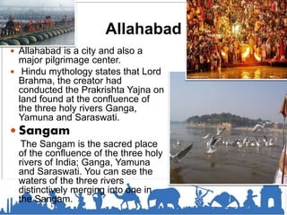 Allahabad
 Allahabad is a city and also a
major pilgrimage center.
 Hindu mythology states that Lord
Brahma, the creator had
conducted the Prakrishta Yajna on
land found at the confluence of
the three holy rivers Ganga,
Yamuna and Saraswati.
 Sangam
The Sangam is the sacred place
of the confluence of the three holy
rivers of India; Ganga, Yamuna
and Saraswati. You can see the
waters of the three rivers
distinctively merging into one in
the Sangam.
 
