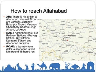 How to reach Allahabad
 AIR: There is no air link to
Allahabad. Nearest Airports
are Varanasi,Lucknow
Babatpur Airport, Varanasi
Chaudhary Charan Singh
Airport, Lucknow
 RAIL : Allahabad has Four
Railway Stations - Prayag
Station, City Station,
Daraganj Station and
Allahabad Junction.
 ROAD: a journey from
delhi to allahabad is 633
km around 18 hours run.
 