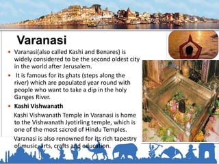 Varanasi
 Varanasi(also called Kashi and Benares) is
widely considered to be the second oldest city
in the world after Jerusalem.
 It is famous for its ghats (steps along the
river) which are populated year round with
people who want to take a dip in the holy
Ganges River.
 Kashi Vishwanath
Kashi Vishwanath Temple in Varanasi is home
to the Vishwanath Jyotirling temple, which is
one of the most sacred of Hindu Temples.
Varanasi is also renowned for its rich tapestry
of music, arts, crafts and education.
 