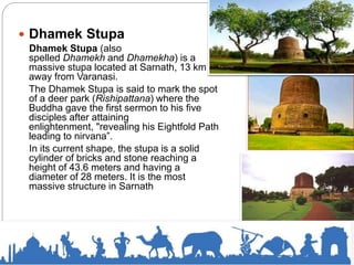  Dhamek Stupa
Dhamek Stupa (also
spelled Dhamekh and Dhamekha) is a
massive stupa located at Sarnath, 13 km
away from Varanasi.
The Dhamek Stupa is said to mark the spot
of a deer park (Rishipattana) where the
Buddha gave the first sermon to his five
disciples after attaining
enlightenment, "revealing his Eightfold Path
leading to nirvana”.
In its current shape, the stupa is a solid
cylinder of bricks and stone reaching a
height of 43.6 meters and having a
diameter of 28 meters. It is the most
massive structure in Sarnath
 