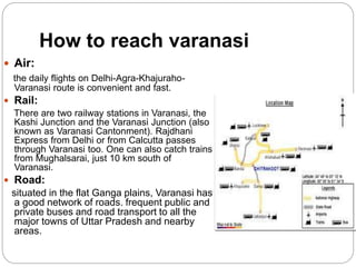 How to reach varanasi
 Air:
the daily flights on Delhi-Agra-Khajuraho-
Varanasi route is convenient and fast.
 Rail:
There are two railway stations in Varanasi, the
Kashi Junction and the Varanasi Junction (also
known as Varanasi Cantonment). Rajdhani
Express from Delhi or from Calcutta passes
through Varanasi too. One can also catch trains
from Mughalsarai, just 10 km south of
Varanasi.
 Road:
situated in the flat Ganga plains, Varanasi has
a good network of roads. frequent public and
private buses and road transport to all the
major towns of Uttar Pradesh and nearby
areas.
 